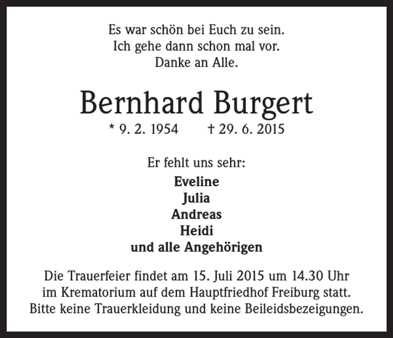 <p>Es war schön bei Euch zu sein.<br />Ich gehe dann schon mal vor.<br />Danke an Alle.</p><p>Bernhard Burgert<br />* 9. 2. 1954 † 29. 6. 2015<br />Er fehlt uns sehr:<br />Eveline<br />Julia<br />Andreas<br />Heidi<br />und alle Angehörigen<br />Die Trauerfeier findet am 15. Juli 2015 um 14.30 Uhr<br />im Krematorium auf dem Hauptfriedhof Freiburg statt.<br />Bitte keine Trauerkleidung und keine Beileidsbezeigungen.</p>