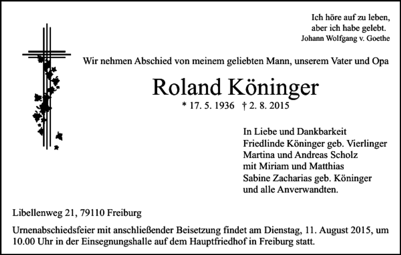 <p>Ich höre auf zu leben,<br />aber ich habe gelebt.</p><p>Johann Wolfgang v. Goethe</p><p>Wir nehmen Abschied von meinem geliebten Mann, unserem Vater und Opa</p><p>Roland Köninger<br />* 17. 5. 1936 † 2. 8. 2015</p><p>In Liebe und Dankbarkeit<br />Friedlinde Köninger geb. Vierlinger<br />Martina und Andreas Scholz<br />mit Miriam und Matthias<br />Sabine Zacharias geb. Köninger<br />und alle Anverwandten.<br />Libellenweg 21, 79110 Freiburg<br />Urnenabschiedsfeier mit anschließender Beisetzung findet am Dienstag, 11. August 2015, um<br />10.00 Uhr in der Einsegnungshalle auf dem Hauptfriedhof in Freiburg statt.</p>
