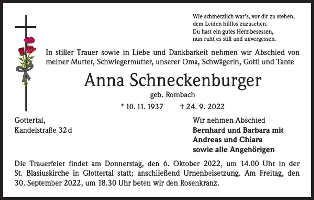 <p>Wie schmerzlich war’s, vor dir zu stehen,<br />dem Leiden hilflos zuzusehen.<br />Du hast ein gutes Herz besessen,<br />nun ruht es still und unvergessen.</p><p>In stiller Trauer sowie in Liebe und Dankbarkeit nehmen wir Abschied von<br />meiner Mutter, Schwiegermutter, unserer Oma, Schwägerin, Gotti und Tante</p><p>Anna Schneckenburger<br />geb. Rombach<br />* 10. 11. 1937 † 24. 9. 2022</p><p>Gottertal,<br />Wir nehmen Abschied<br />Kandelstraße 32 d Bernhard und Barbara mit<br />Andreas und Chiara<br />sowie alle Angehörigen<br />Die Trauerfeier findet am Donnerstag, den 6. Oktober 2022, um 14.00 Uhr in der<br />St. Blasiuskirche in Glottertal statt; anschließend Urnenbeisetzung. Am Freitag, den<br />30. September 2022, um 18.30 Uhr beten wir den Rosenkranz.</p>