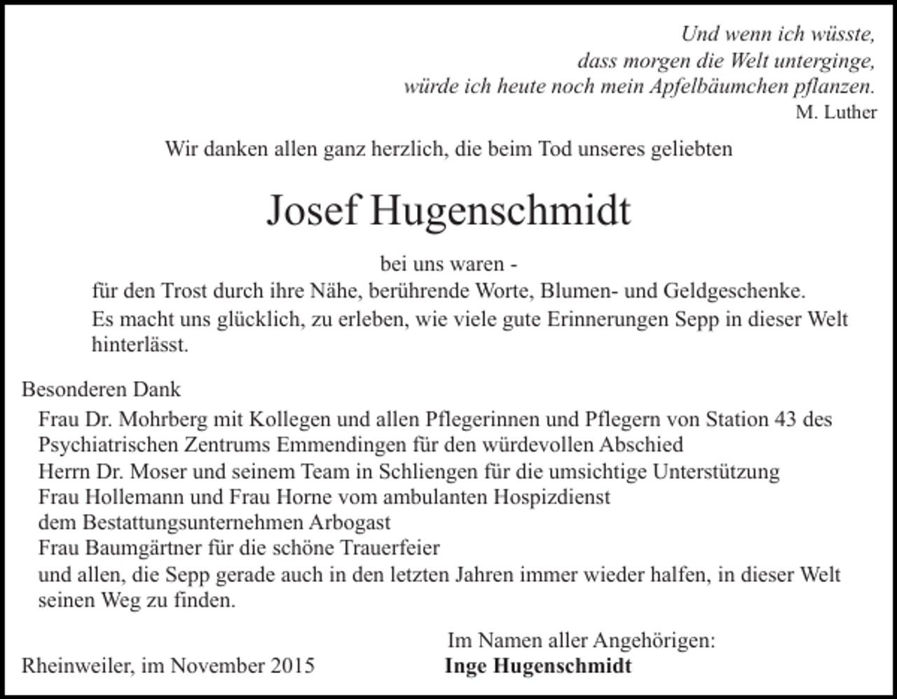 <p>Und wenn ich wüsste,<br />dass morgen die Welt unterginge,<br />würde ich heute noch mein Apfelbäumchen pflanzen.<br />M. Luther</p><p>Wir danken allen ganz herzlich, die beim Tod unseres geliebten</p><p>Josef Hugenschmidt<br />bei uns waren für den Trost durch ihre Nähe, berührende Worte, Blumen- und Geldgeschenke.<br />Es macht uns glücklich, zu erleben, wie viele gute Erinnerungen Sepp in dieser Welt<br />hinterlässt.<br />Besonderen Dank<br />Frau Dr. Mohrberg mit Kollegen und allen Pflegerinnen und Pflegern von Station 43 des<br />Psychiatrischen Zentrums Emmendingen für den würdevollen Abschied<br />Herrn Dr. Moser und seinem Team in Schliengen für die umsichtige Unterstützung<br />Frau Hollemann und Frau Horne vom ambulanten Hospizdienst<br />dem Bestattungsunternehmen Arbogast<br />Frau Baumgärtner für die schöne Trauerfeier<br />und allen, die Sepp gerade auch in den letzten Jahren immer wieder halfen, in dieser Welt<br />seinen Weg zu finden.<br />Rheinweiler, im November 2015</p><p>Im Namen aller Angehörigen:<br />Inge Hugenschmidt</p>