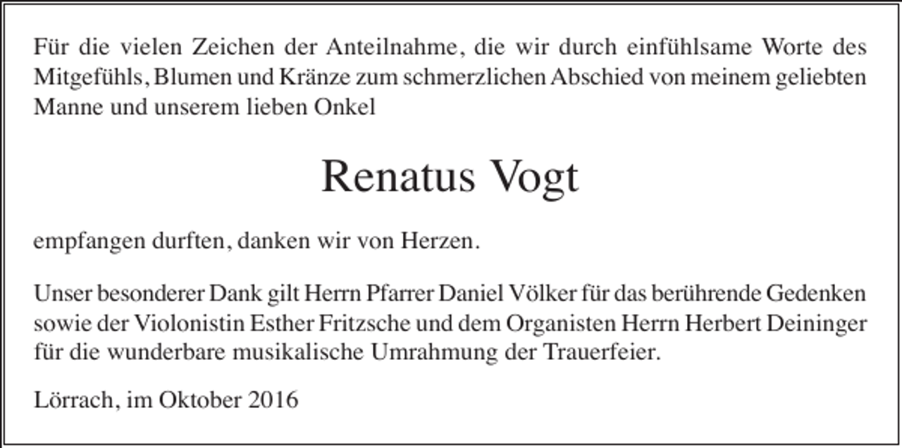 <p>Für die vielen Zeichen der Anteilnahme, die wir durch einfühlsame Worte des<br />Mitgefühls, Blumen und Kränze zum schmerzlichen Abschied von meinem geliebten<br />Manne und unserem lieben Onkel</p><p>Renatus Vogt<br />empfangen durften, danken wir von Herzen.<br />Unser besonderer Dank gilt Herrn Pfarrer Daniel Völker für das berührende Gedenken<br />sowie der Violonistin Esther Fritzsche und dem Organisten Herrn Herbert Deininger<br />für die wunderbare musikalische Umrahmung der Trauerfeier.<br />Lörrach, im Oktober 2016</p>