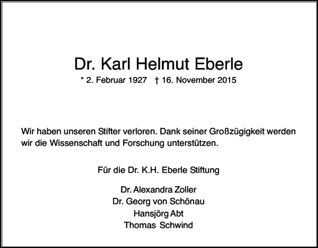 <p>Dr. Karl Helmut Eberle<br />* 2. Februar 1927 † 16. November 2015</p><p>Wir haben unseren Stifter verloren. Dank seiner Großzügigkeit werden<br />wir die Wissenschaft und Forschung unterstützen.<br />Für die Dr. K.H. Eberle Stiftung<br />Dr. Alexandra Zoller<br />Dr. Georg von Schönau<br />Hansjörg Abt<br />Thomas Schwind</p>