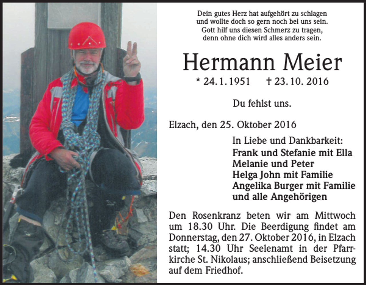 <p>Dein gutes Herz hat aufgehört zu schlagen<br />und wollte doch so gern noch bei uns sein.<br />Gott hilf uns diesen Schmerz zu tragen,<br />denn ohne dich wird alles anders sein.</p><p>Hermann Meier<br />* 24. 1. 1951 † 23. 10. 2016<br />Du fehlst uns.<br />Elzach, den 25. Oktober 2016<br />In Liebe und Dankbarkeit:<br />Frank und Stefanie mit Ella<br />Melanie und Peter<br />Helga John mit Familie<br />Angelika Burger mit Familie<br />und alle Angehörigen<br />Den Rosenkranz beten wir am Mittwoch<br />um 18.30 Uhr. Die Beerdigung findet am<br />Donnerstag, den 27. Oktober 2016, in Elzach<br />statt; 14.30 Uhr Seelenamt in der Pfarr­<br />kirche St. Nikolaus; anschließend Beisetzung<br />auf dem Friedhof.</p>