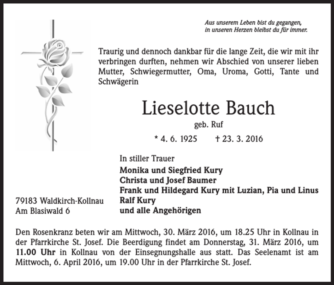<p>Aus unserem Leben bist du gegangen,<br />in unseren Herzen bleibst du für immer.</p><p>Traurig und dennoch dankbar für die lange Zeit, die wir mit ihr<br />verbringen durften, nehmen wir Abschied von unserer lieben<br />Mutter, Schwiegermutter, Oma, Uroma, Gotti, Tante und<br />Schwägerin</p><p>Lieselotte Bauch<br />geb. Ruf</p><p>* 4. 6. 1925 † 23. 3. 2016</p><p>79183 Waldkirch-Kollnau<br />Am Blasiwald 6</p><p>In stiller Trauer<br />Monika und Siegfried Kury<br />Christa und Josef Baumer<br />Frank und Hildegard Kury mit Luzian, Pia und Linus<br />Ralf Kury<br />und alle Angehörigen</p><p>Den Rosenkranz beten wir am Mittwoch, 30. März 2016, um 18.25 Uhr in Kollnau in<br />der Pfarrkirche St. Josef. Die Beerdigung findet am Donnerstag, 31. März 2016, um<br />11.00 Uhr in Kollnau von der Einsegnungshalle aus statt. Das Seelenamt ist am<br />Mittwoch, 6. April 2016, um 19.00 Uhr in der Pfarrkirche St. Josef.</p>