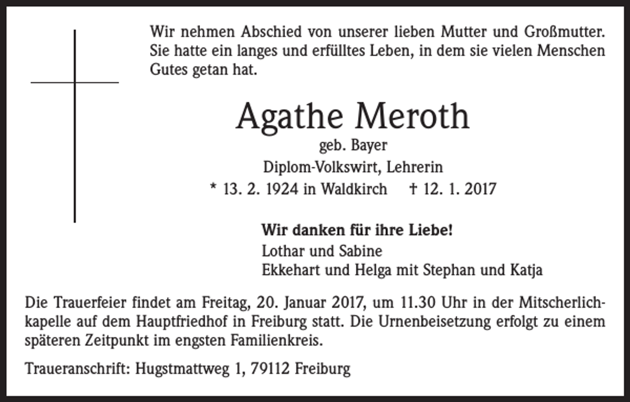 <p>Wir nehmen Abschied von unserer lieben Mutter und Großmutter.<br />Sie hatte ein langes und erfülltes Leben, in dem sie vielen Menschen<br />Gutes getan hat.</p><p>Agathe Meroth</p><p>geb. Bayer<br />Diplom-Volkswirt, Lehrerin<br />* 13. 2. 1924 in Waldkirch † 12. 1. 2017<br />Wir danken für ihre Liebe!<br />Lothar und Sabine<br />Ekkehart und Helga mit Stephan und Katja<br />Die Trauerfeier findet am Freitag, 20. Januar 2017, um 11.30 Uhr in der Mitscherlichkapelle auf dem Hauptfriedhof in Freiburg statt. Die Urnenbeisetzung erfolgt zu einem<br />späteren Zeitpunkt im engsten Familienkreis.<br />Traueranschrift: Hugstmattweg 1, 79112 Freiburg</p>