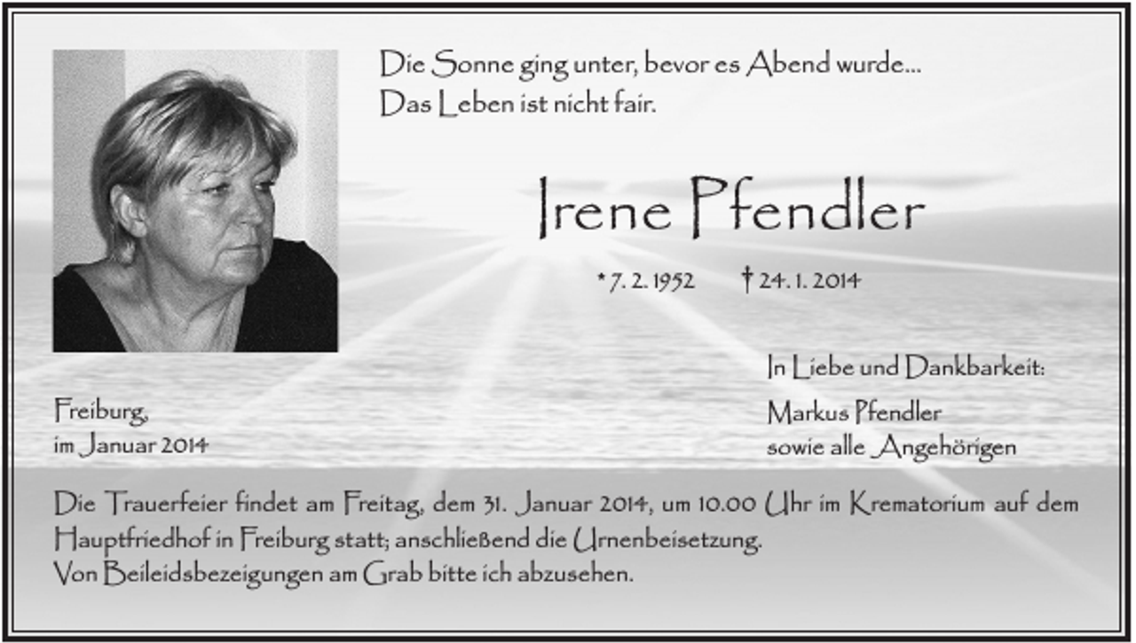 <p>Die Sonne ging unter, bevor es Abend wurde...<br />Das Leben ist nicht fair.</p><p>Irene Pfendler<br />* 7. 2. 1952</p><p>Freiburg,<br />im Januar 2014</p><p>† 24. 1. 2014<br />In Liebe und Dankbarkeit:<br />Markus Pfendler<br />sowie alle Angehörigen</p><p>Die Trauerfeier findet am Freitag, dem 31. Januar 2014, um 10.00 Uhr im Krematorium auf dem<br />Hauptfriedhof in Freiburg statt; anschließend die Urnenbeisetzung.<br />Von Beileidsbezeigungen am Grab bitte ich abzusehen.</p>