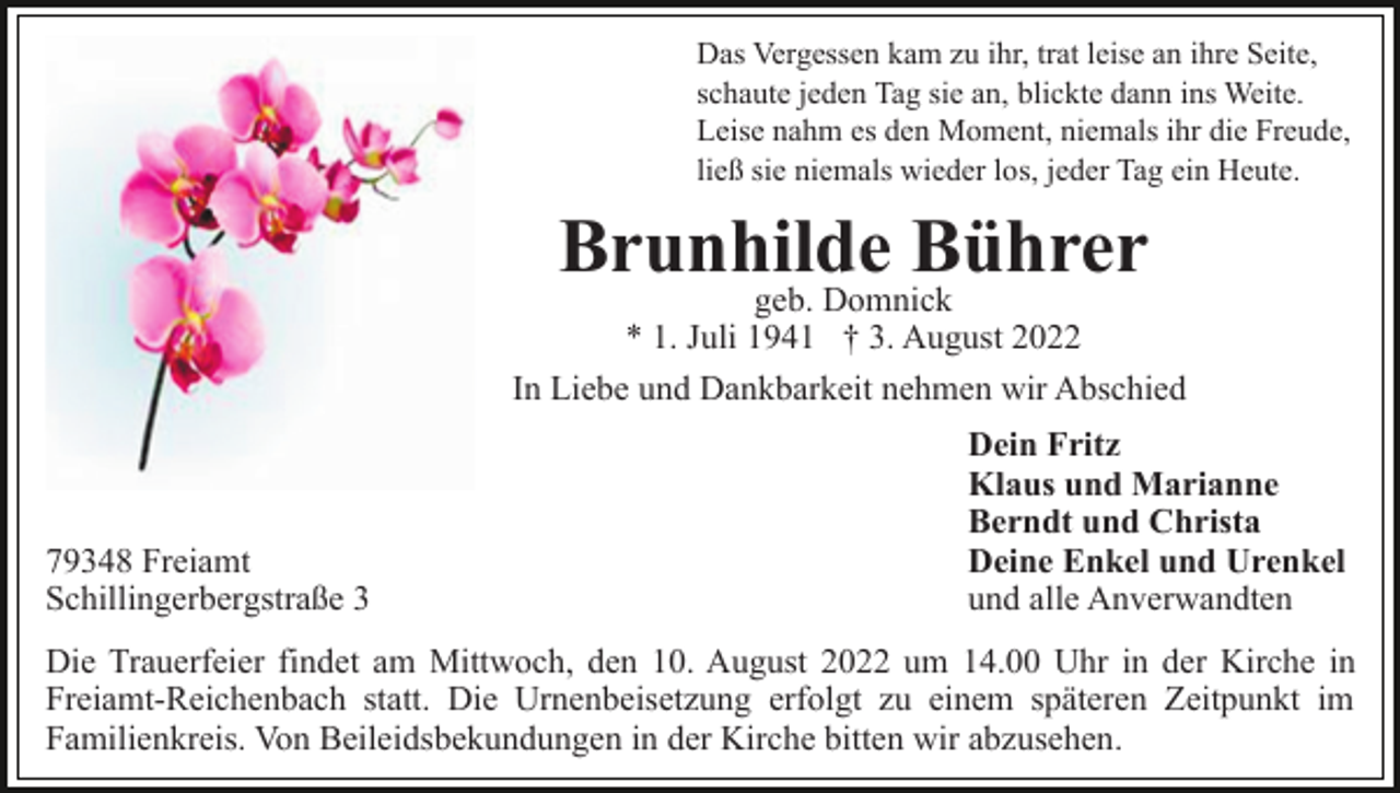 <p>Das Vergessen kam zu ihr, trat leise an ihre Seite,<br />schaute jeden Tag sie an, blickte dann ins Weite.<br />Leise nahm es den Moment, niemals ihr die Freude,<br />ließ sie niemals wieder los, jeder Tag ein Heute.</p><p>Brunhilde Bührer</p><p>geb. Domnick<br />* 1. Juli 1941 † 3. August 2022<br />In Liebe und Dankbarkeit nehmen wir Abschied</p><p>79348 Freiamt<br />Schillingerbergstraße 3</p><p>Dein Fritz<br />Klaus und Marianne<br />Berndt und Christa<br />Deine Enkel und Urenkel<br />und alle Anverwandten</p><p>Die Trauerfeier findet am Mittwoch, den 10. August 2022 um 14.00 Uhr in der Kirche in<br />Freiamt-Reichenbach statt. Die Urnenbeisetzung erfolgt zu einem späteren Zeitpunkt im<br />Familienkreis. Von Beileidsbekundungen in der Kirche bitten wir abzusehen.</p>