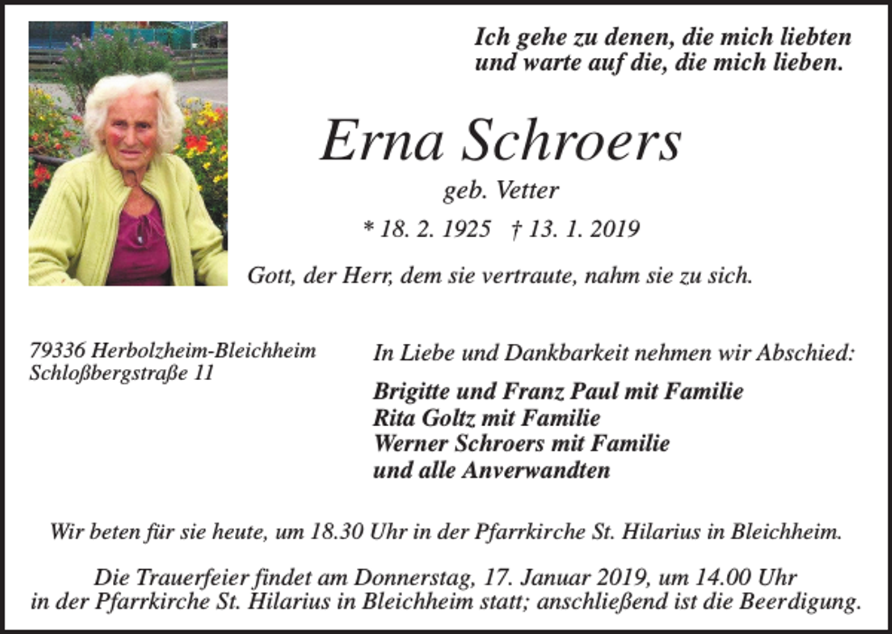 <p>Ich gehe zu denen, die mich liebten<br />und warte auf die, die mich lieben.</p><p>Erna Schroers<br />geb. Vetter<br />* 18. 2. 1925 † 13. 1. 2019<br />Gott, der Herr, dem sie vertraute, nahm sie zu sich.<br />79336 Herbolzheim-Bleichheim<br />Schloßbergstraße 11</p><p>In Liebe und Dankbarkeit nehmen wir Abschied:<br />Brigitte und Franz Paul mit Familie<br />Rita Goltz mit Familie<br />Werner Schroers mit Familie<br />und alle Anverwandten</p><p>Wir beten für sie heute, um 18.30 Uhr in der Pfarrkirche St. Hilarius in Bleichheim.</p><p>Die Trauerfeier findet am Donnerstag, 17. Januar 2019, um 14.00 Uhr<br />in der Pfarrkirche St. Hilarius in Bleichheim statt; anschließend ist die Beerdigung.</p>