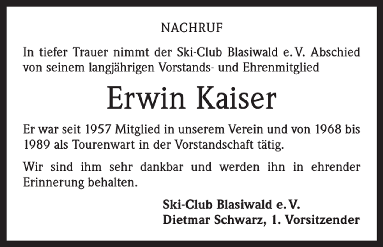 <p>NACHRUF<br />In tiefer Trauer nimmt der Ski-Club Blasiwald e. V. Abschied<br />von seinem langjährigen Vorstands- und Ehrenmitglied</p><p>Erwin Kaiser<br />Er war seit 1957 Mitglied in unserem Verein und von 1968 bis<br />1989 als Tourenwart in der Vorstandschaft tätig.<br />Wir sind ihm sehr dankbar und werden ihn in ehrender<br />Erinnerung behalten.<br />Ski-Club Blasiwald e. V.<br />Dietmar Schwarz, 1. Vorsitzender</p>