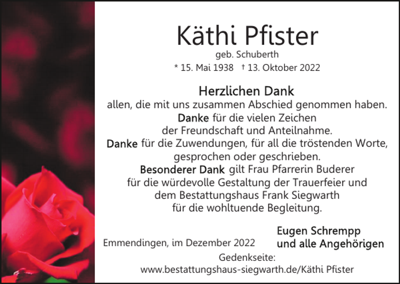 <p>Käthi Pfister</p><p>geb. Schuberth<br />* 15. Mai 1938 † 13. Oktober 2022</p><p>allen, die mit uns zusammen Abschied genommen haben.<br />für die vielen Zeichen<br />der Freundschaft und Anteilnahme.<br />für die Zuwendungen, für all die tröstenden Worte,<br />gesprochen oder geschrieben.<br />gilt Frau Pfarrerin Buderer<br />für die würdevolle Gestaltung der Trauerfeier und<br />dem Bestattungshaus Frank Siegwarth<br />für die wohltuende Begleitung.<br />Emmendingen, im Dezember 2022<br />Gedenkseite:<br />www.bestattungshaus-siegwarth.de/Käthi Pfister</p>
