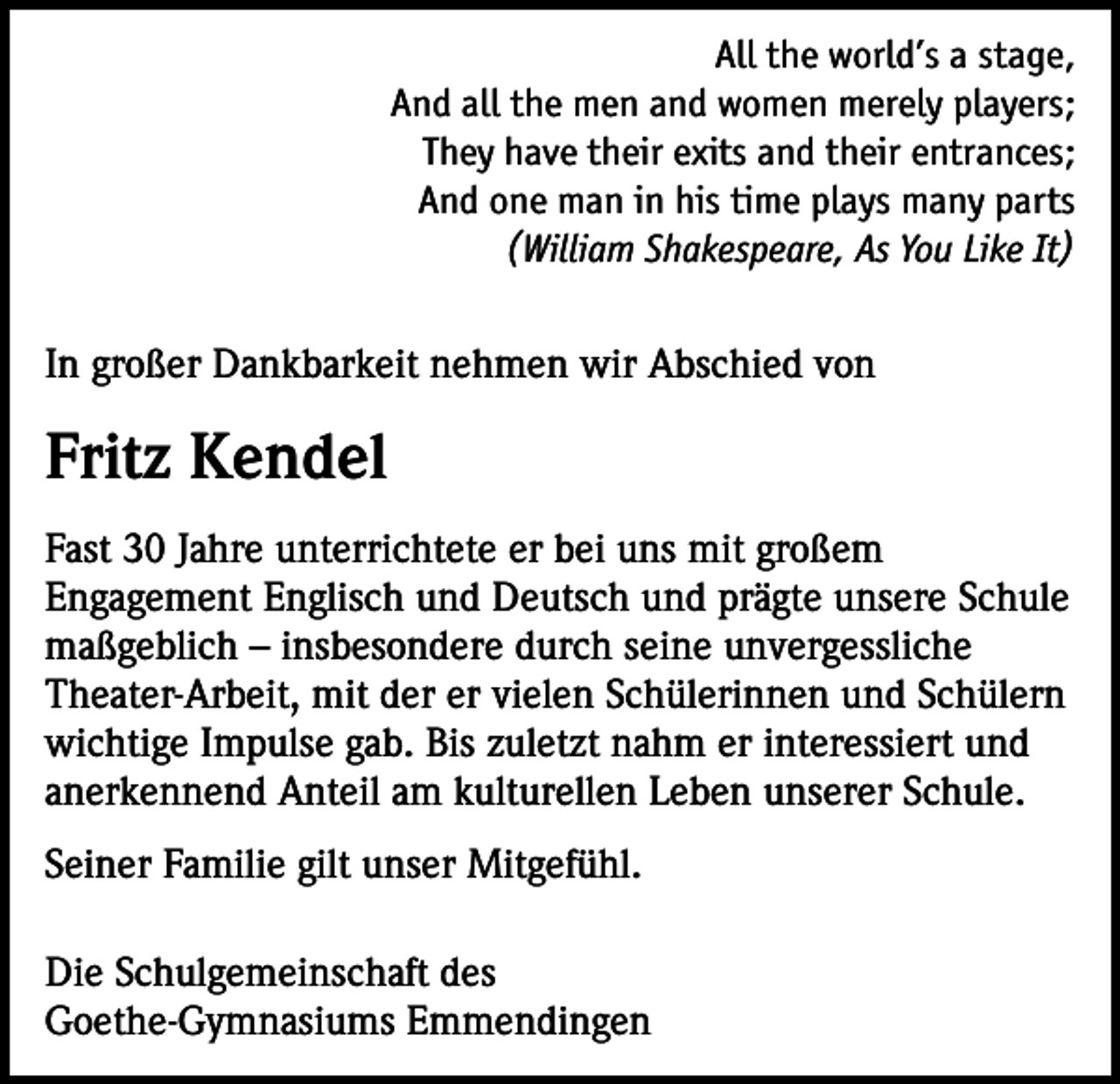 <p>All the world’s a stage,<br />And all the men and women merely players;<br />They have their exits and their entrances;<br />And one man in his time plays many parts<br />(William Shakespeare, As You Like It)<br />In großer Dankbarkeit nehmen wir Abschied von</p><p>Fritz Kendel<br />Fast 30 Jahre unterrichtete er bei uns mit großem<br />Engagement Englisch und Deutsch und prägte unsere Schule<br />maßgeblich – insbesondere durch seine unvergessliche<br />Theater-Arbeit, mit der er vielen Schülerinnen und Schülern<br />wichtige Impulse gab. Bis zuletzt nahm er interessiert und<br />anerkennend Anteil am kulturellen Leben unserer Schule.<br />Seiner Familie gilt unser Mitgefühl.<br />Die Schulgemeinschaft des<br />Goethe-Gymnasiums Emmendingen</p>
