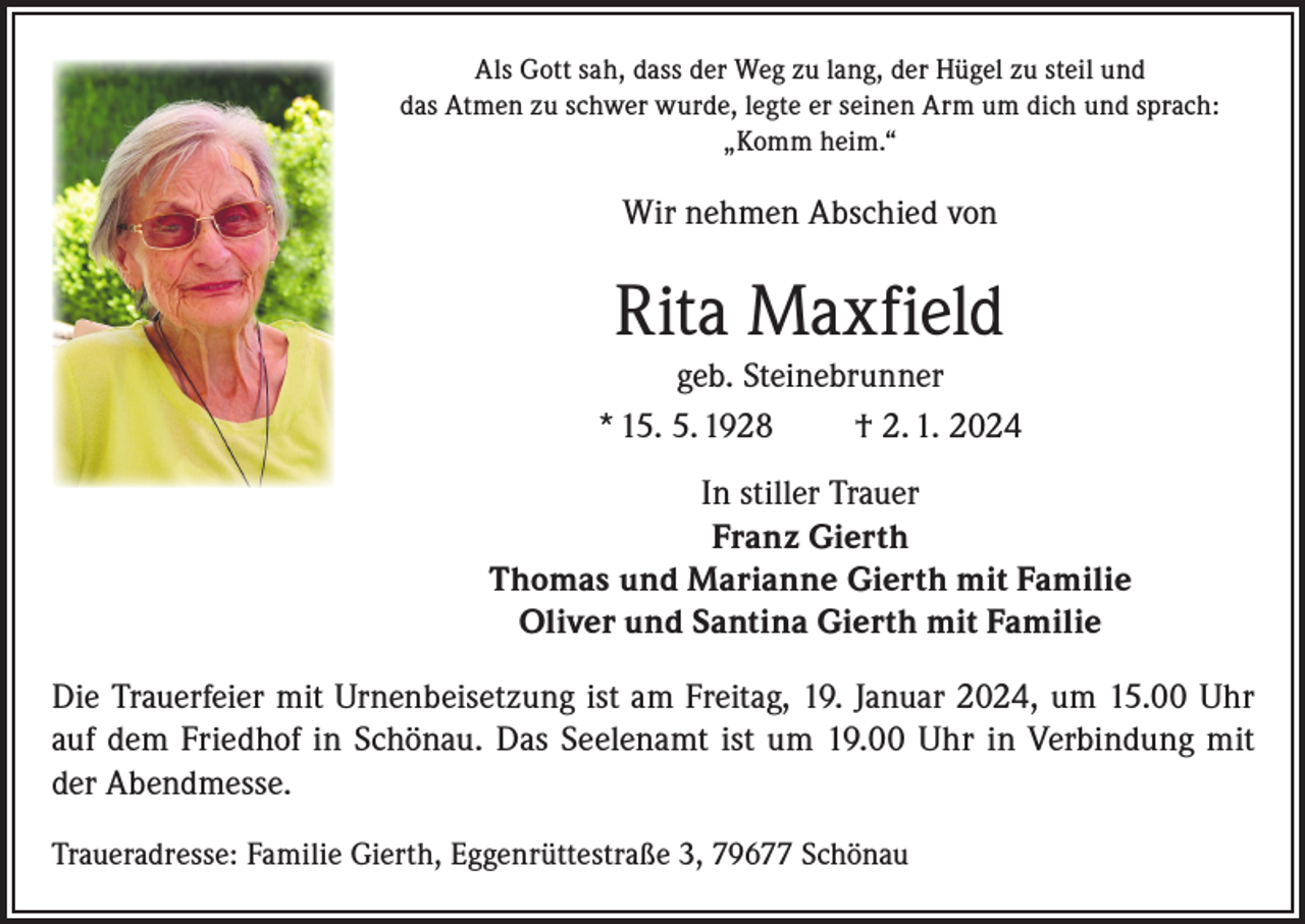 <p>Als Gott sah, dass der Weg zu lang, der Hügel zu steil und<br />das Atmen zu schwer wurde, legte er seinen Arm um dich und sprach:<br />„Komm heim.“</p><p>Wir nehmen Abschied von</p><p>Rita Maxfield<br />geb. Steinebrunner<br />* 15. 5. 1928<br />† 2. 1. 2024<br />In stiller Trauer<br />Franz Gierth<br />Thomas und Marianne Gierth mit Familie<br />Oliver und Santina Gierth mit Familie<br />Die Trauerfeier mit Urnenbeisetzung ist am Freitag, 19. Januar 2024, um 15.00 Uhr<br />auf dem Friedhof in Schönau. Das Seelenamt ist um 19.00 Uhr in Verbindung mit<br />der Abendmesse.<br />Traueradresse: Familie Gierth, Eggenrüttestraße 3, 79677 Schönau</p>