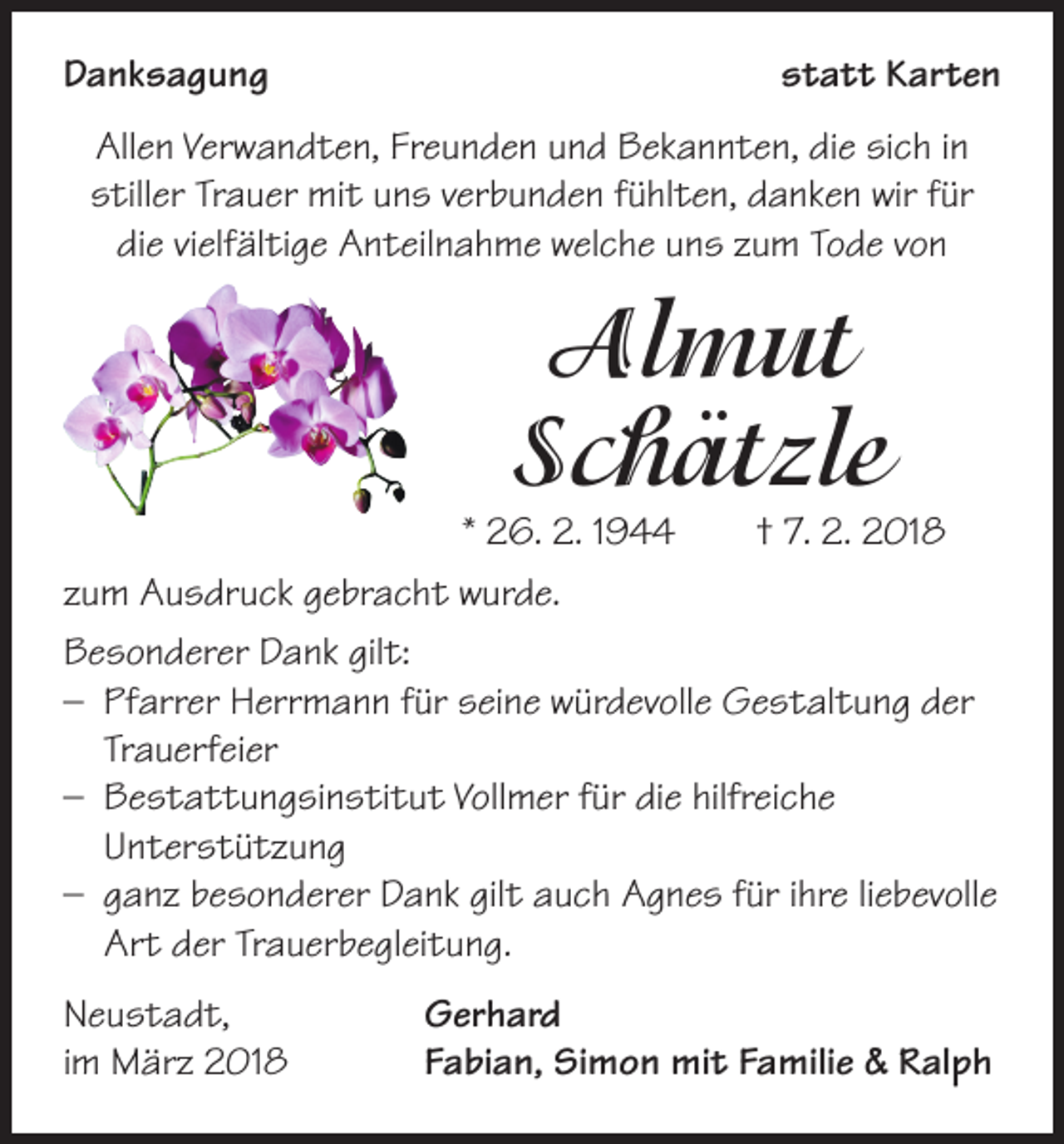<p>Danksagung</p><p>statt Karten</p><p>Allen Verwandten, Freunden und Bekannten, die sich in<br />stiller Trauer mit uns verbunden fühlten, danken wir für<br />die vielfältige Anteilnahme welche uns zum Tode von</p><p>Almut<br />Schätzle</p><p>* 26. 2. 1944 † 7. 2. 2018<br />zum Ausdruck gebracht wurde.<br />Besonderer Dank gilt:<br />– Pfarrer Herrmann für seine würdevolle Gestaltung der<br />Trauerfeier<br />– Bestattungsinstitut Vollmer für die hilfreiche<br />Unterstützung<br />– ganz besonderer Dank gilt auch Agnes für ihre liebevolle<br />Art der Trauerbegleitung.<br />Neustadt,<br />im März 2018</p><p>Gerhard<br />Fabian, Simon mit Familie &amp; Ralph</p>