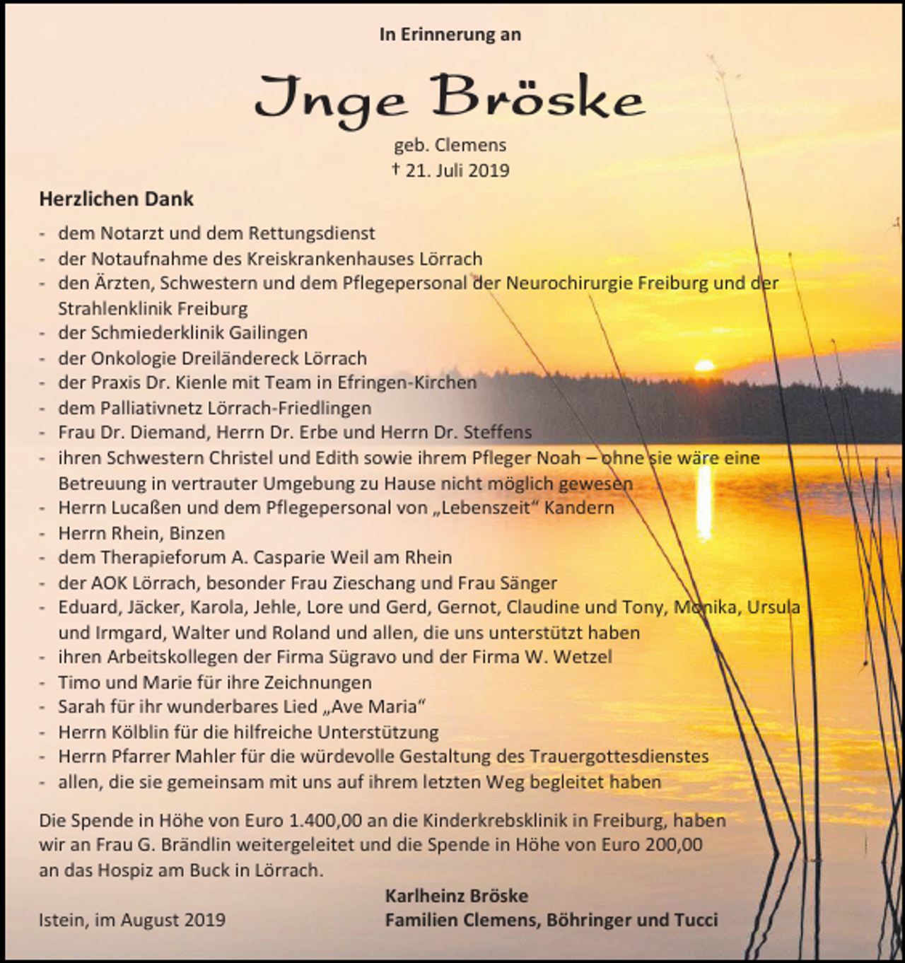 <p>In Erinnerung an</p><p>Inge Bröske<br />geb. Clemens<br />† 21. Juli 2019</p><p>Herzlichen Dank<br />- dem Notarzt und dem Rettungsdienst<br />- der Notaufnahme des Kreiskrankenhauses Lörrach<br />- den Ärzten, Schwestern und dem Pflegepersonal der Neurochirurgie Freiburg und der<br />Strahlenklinik Freiburg<br />- der Schmiederklinik Gailingen<br />- der Onkologie Dreiländereck Lörrach<br />- der Praxis Dr. Kienle mit Team in Efringen-Kirchen<br />- dem Palliativnetz Lörrach-Friedlingen<br />- Frau Dr. Diemand, Herrn Dr. Erbe und Herrn Dr. Steffens<br />- ihren Schwestern Christel und Edith sowie ihrem Pfleger Noah – ohne sie wäre eine<br />Betreuung in vertrauter Umgebung zu Hause nicht möglich gewesen<br />- Herrn Lucaßen und dem Pflegepersonal von „Lebenszeit“ Kandern<br />- Herrn Rhein, Binzen<br />- dem Therapieforum A. Casparie Weil am Rhein<br />- der AOK Lörrach, besonder Frau Zieschang und Frau Sänger<br />- Eduard, Jäcker, Karola, Jehle, Lore und Gerd, Gernot, Claudine und Tony, Monika, Ursula<br />und Irmgard, Walter und Roland und allen, die uns unterstützt haben<br />- ihren Arbeitskollegen der Firma Sügravo und der Firma W. Wetzel<br />- Timo und Marie für ihre Zeichnungen<br />- Sarah für ihr wunderbares Lied „Ave Maria“<br />- Herrn Kölblin für die hilfreiche Unterstützung<br />- Herrn Pfarrer Mahler für die würdevolle Gestaltung des Trauergottesdienstes<br />- allen, die sie gemeinsam mit uns auf ihrem letzten Weg begleitet haben<br />Die Spende in Höhe von Euro 1.400,00 an die Kinderkrebsklinik in Freiburg, haben<br />wir an Frau G. Brändlin weitergeleitet und die Spende in Höhe von Euro 200,00<br />an das Hospiz am Buck in Lörrach.<br />Karlheinz Bröske<br />Istein, im August 2019<br />Familien Clemens, Böhringer und Tucci</p>