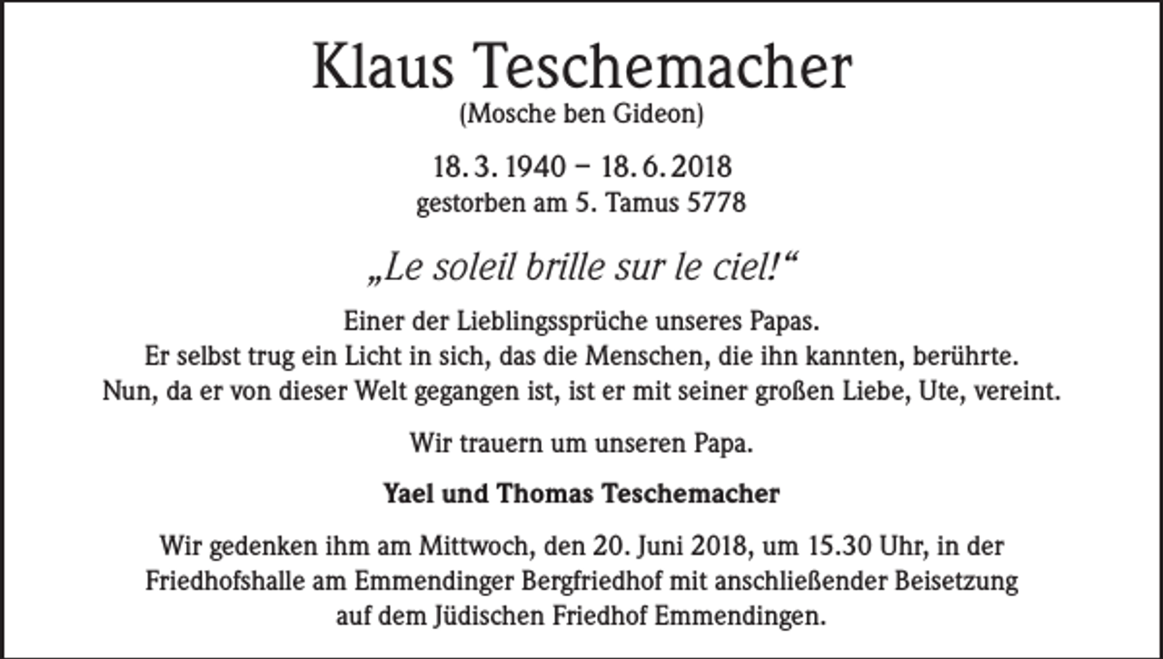 <p>Klaus Teschemacher<br />(Mosche ben Gideon)</p><p>18. 3. 1940 – 18. 6. 2018<br />gestorben am 5. Tamus 5778</p><p>„Le soleil brille sur le ciel!“<br />Einer der Lieblingssprüche unseres Papas.<br />Er selbst trug ein Licht in sich, das die Menschen, die ihn kannten, berührte.<br />Nun, da er von dieser Welt gegangen ist, ist er mit seiner großen Liebe, Ute, vereint.<br />Wir trauern um unseren Papa.<br />Yael und Thomas Teschemacher<br />Wir gedenken ihm am Mittwoch, den 20. Juni 2018, um 15.30 Uhr, in der<br />Friedhofshalle am Emmendinger Bergfriedhof mit anschließender Beisetzung<br />auf dem Jüdischen Friedhof Emmendingen.</p>