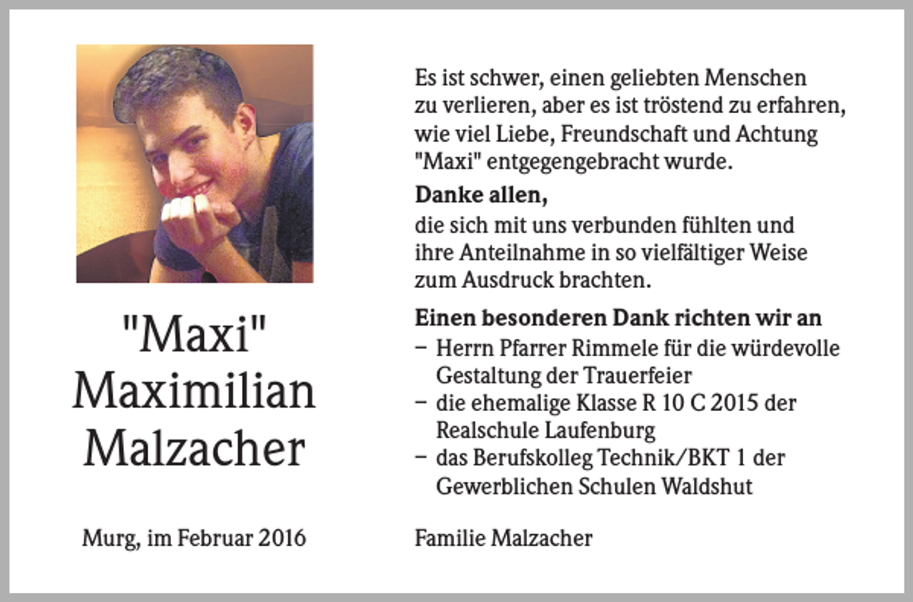 <p>Es ist schwer, einen geliebten Menschen<br />zu verlieren, aber es ist tröstend zu erfahren,<br />wie viel Liebe, Freundschaft und Achtung<br />"Maxi" entgegengebracht wurde.<br />Danke allen,<br />die sich mit uns verbunden fühlten und<br />ihre Anteilnahme in so vielfältiger Weise<br />zum Ausdruck brachten.</p><p>"Maxi"<br />Maximilian<br />Malzacher<br />Murg, im Februar 2016</p><p>Einen besonderen Dank richten wir an<br />– Herrn Pfarrer Rimmele für die würdevolle<br />Gestaltung der Trauerfeier<br />– die ehemalige Klasse R 10 C 2015 der<br />Realschule Laufenburg<br />– das Berufskolleg Technik/BKT 1 der<br />Gewerblichen Schulen Waldshut<br />Familie Malzacher</p>