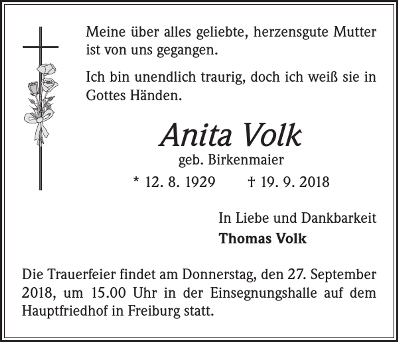 <p>Meine über alles geliebte, herzensgute Mutter<br />ist von uns gegangen.<br />Ich bin unendlich traurig, doch ich weiß sie in<br />Gottes Händen.</p><p>Anita Volk</p><p>geb. Birkenmaier<br />* 12. 8. 1929 † 19. 9. 2018<br />In Liebe und Dankbarkeit<br />Thomas Volk<br />Die Trauerfeier findet am Donnerstag, den 27. September<br />2018, um 15.00 Uhr in der Einsegnungshalle auf dem<br />Hauptfriedhof in Freiburg statt.</p>