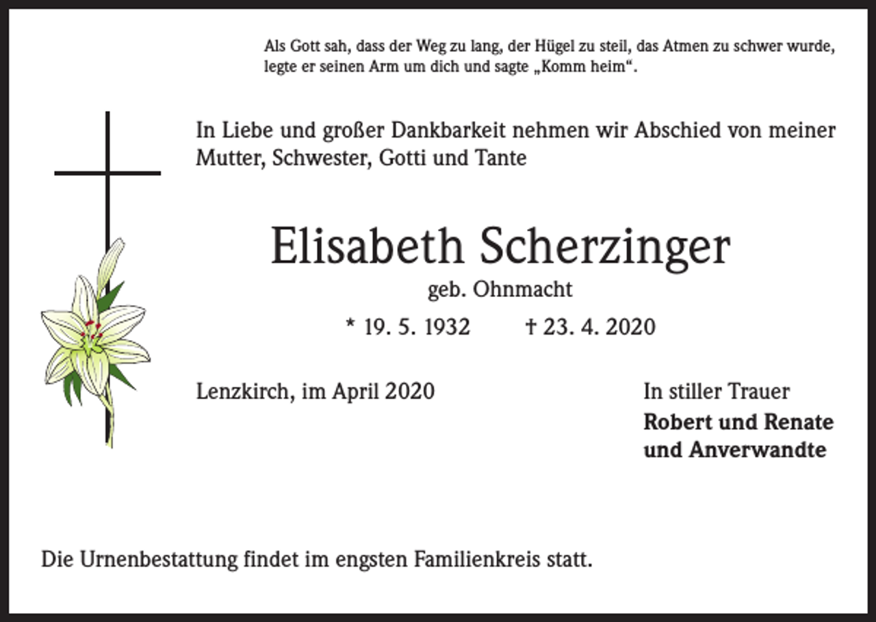 <p>Als Gott sah, dass der Weg zu lang, der Hügel zu steil, das Atmen zu schwer wurde,<br />legte er seinen Arm um dich und sagte „Komm heim“.</p><p>In Liebe und großer Dankbarkeit nehmen wir Abschied von meiner<br />Mutter, Schwester, Gotti und Tante</p><p>Elisabeth Scherzinger<br />geb. Ohnmacht</p><p>* 19. 5. 1932</p><p>† 23. 4. 2020</p><p>Lenzkirch, im April 2020</p><p>Die Urnenbestattung findet im engsten Familienkreis statt.</p><p>In stiller Trauer<br />Robert und Renate<br />und Anverwandte</p>