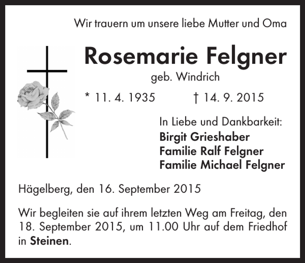 <p>Wir trauern um unsere liebe Mutter und Oma</p><p>Rosemarie Felgner<br />geb. Windrich</p><p>* 11. 4. 1935 † 14. 9. 2015<br />In Liebe und Dankbarkeit:<br />Birgit Grieshaber<br />Familie Ralf Felgner<br />Familie Michael Felgner<br />Hägelberg, den 16. September 2015<br />Wir begleiten sie auf ihrem letzten Weg am Freitag, den<br />18. September 2015, um 11.00 Uhr auf dem Friedhof<br />in Steinen.</p>