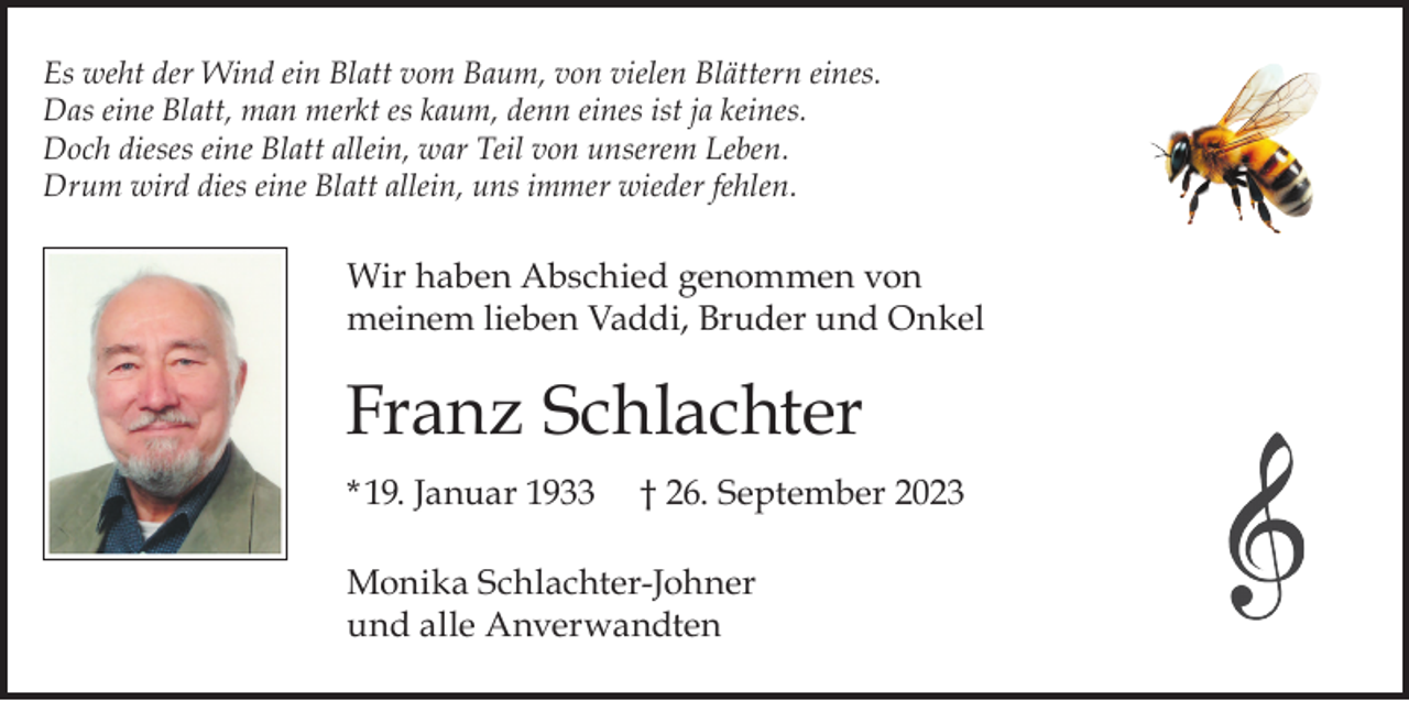 <p>Es weht der Wind ein Blatt vom Baum, von vielen Blättern eines.<br />Das eine Blatt, man merkt es kaum, denn eines ist ja keines.<br />Doch dieses eine Blatt allein, war Teil von unserem Leben.<br />Drum wird dies eine Blatt allein, uns immer wieder fehlen.</p><p>Wir haben Abschied genommen von<br />meinem lieben Vaddi, Bruder und Onkel</p><p>Franz Schlachter<br />* 19. Januar 1933</p><p>† 26. September 2023</p><p>Monika Schlachter-Johner<br />und alle Anverwandten</p>