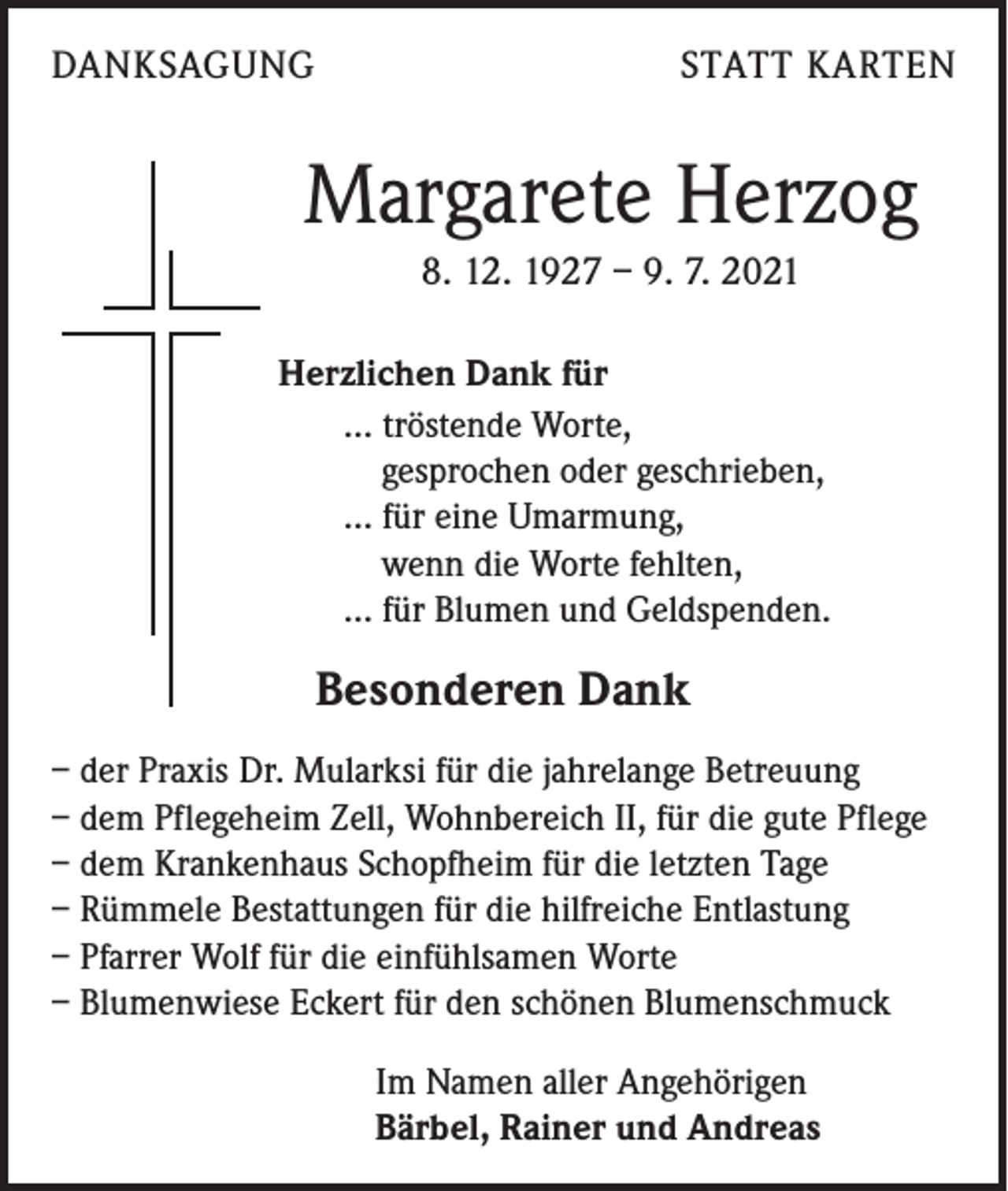 <p>DANKSAGUNG</p><p>STATT KARTEN</p><p>Margarete Herzog<br />8. 12. 1927 – 9. 7. 2021<br />Herzlichen Dank für<br />... tröstende Worte,<br />gesprochen oder geschrieben,<br />... für eine Umarmung,<br />wenn die Worte fehlten,<br />... für Blumen und Geldspenden.</p><p>Besonderen Dank<br />– der Praxis Dr. Mularksi für die jahrelange Betreuung<br />– dem Pflegeheim Zell, Wohnbereich II, für die gute Pflege<br />– dem Krankenhaus Schopfheim für die letzten Tage<br />– Rümmele Bestattungen für die hilfreiche Entlastung<br />– Pfarrer Wolf für die einfühlsamen Worte<br />– Blumenwiese Eckert für den schönen Blumenschmuck<br />Im Namen aller Angehörigen<br />Bärbel, Rainer und Andreas</p>