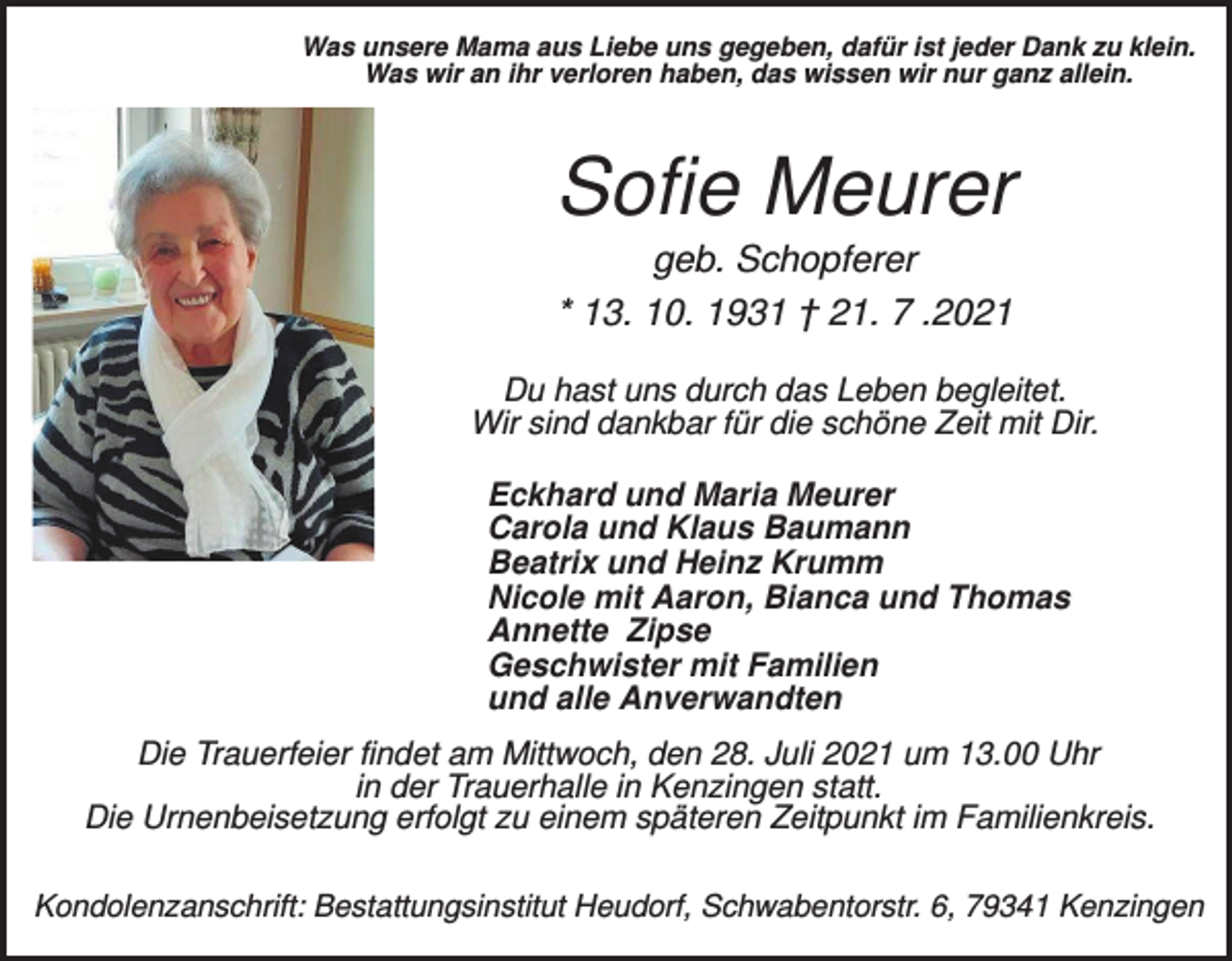 <p>Was unsere Mama aus Liebe uns gegeben, dafür ist jeder Dank zu klein.<br />Was wir an ihr verloren haben, das wissen wir nur ganz allein.</p><p>Sofie Meurer<br />geb. Schopferer<br />* 13. 10. 1931 † 21. 7 .2021<br />Du hast uns durch das Leben begleitet.<br />Wir sind dankbar für die schöne Zeit mit Dir.<br />Eckhard und Maria Meurer<br />Carola und Klaus Baumann<br />Beatrix und Heinz Krumm<br />Nicole mit Aaron, Bianca und Thomas<br />Annette Zipse<br />Geschwister mit Familien<br />und alle Anverwandten<br />Die Trauerfeier findet am Mittwoch, den 28. Juli 2021 um 13.00 Uhr<br />in der Trauerhalle in Kenzingen statt.<br />Die Urnenbeisetzung erfolgt zu einem späteren Zeitpunkt im Familienkreis.<br />Kondolenzanschrift: Bestattungsinstitut Heudorf, Schwabentorstr. 6, 79341 Kenzingen</p>