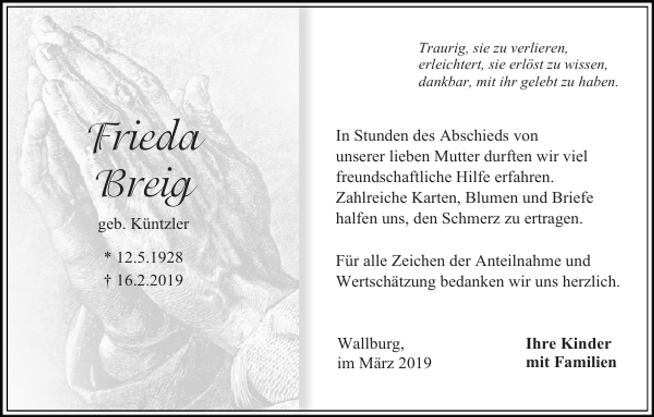 <p>Traurig, sie zu verlieren,<br />erleichtert, sie erlöst zu wissen,<br />dankbar, mit ihr gelebt zu haben.</p><p>Frieda<br />Breig<br />geb. Küntzler<br />* 12.5.1928<br />† 16.2.2019</p><p>In Stunden des Abschieds von<br />unserer lieben Mutter durften wir viel<br />freundschaftliche Hilfe erfahren.<br />Zahlreiche Karten, Blumen und Briefe<br />halfen uns, den Schmerz zu ertragen.<br />Für alle Zeichen der Anteilnahme und<br />Wertschätzung bedanken wir uns herzlich.</p><p>Wallburg,<br />im März 2019</p><p>Ihre Kinder<br />mit Familien</p>