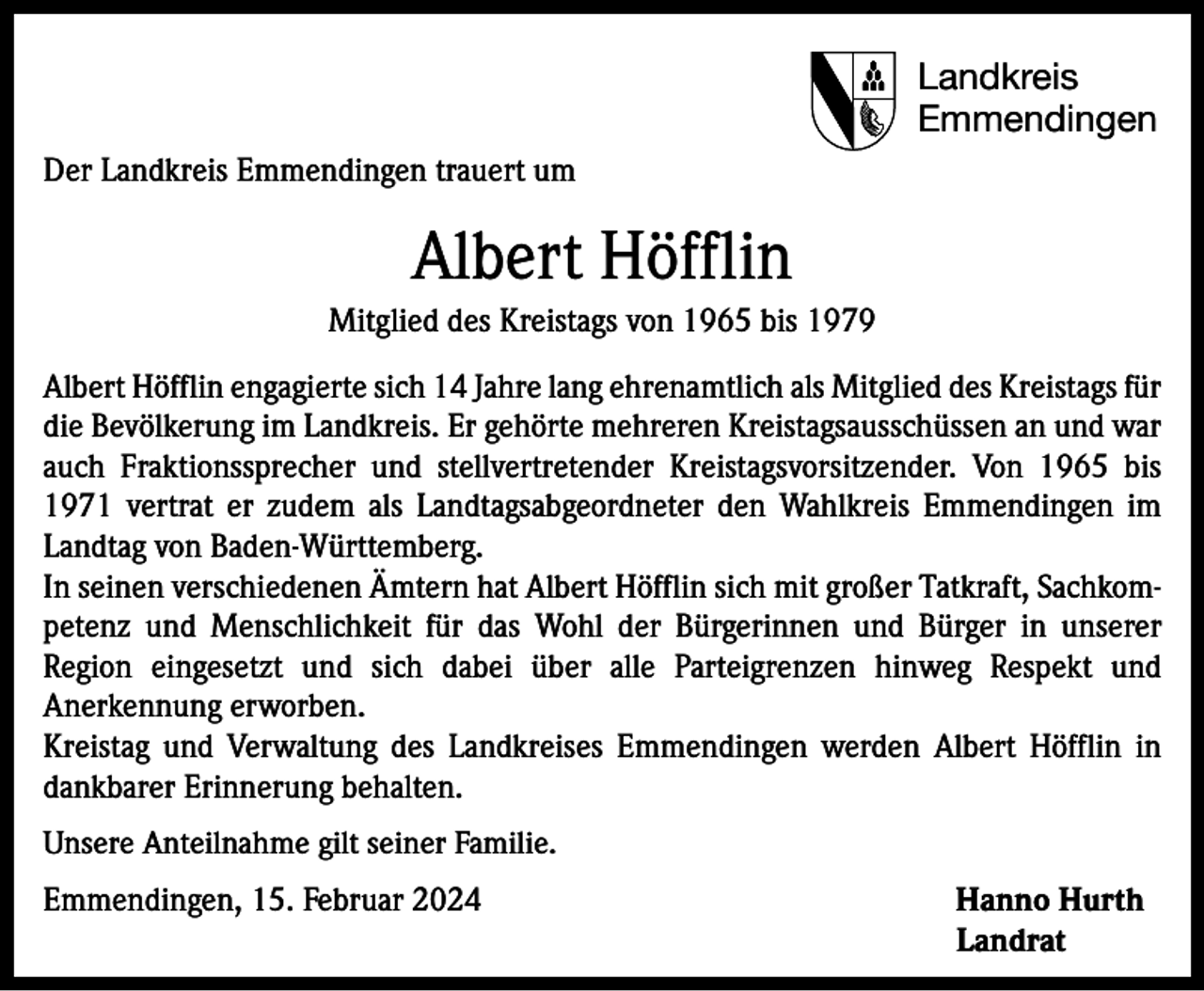 <p>Landkreis<br />Emmendingen<br />Der Landkreis Emmendingen trauert um</p><p>Albert Höfflin<br />Mitglied des Kreistags von 1965 bis 1979<br />Albert Höfflin engagierte sich 14 Jahre lang ehrenamtlich als Mitglied des Kreistags für<br />die Bevölkerung im Landkreis. Er gehörte mehreren Kreistagsausschüssen an und war<br />auch Fraktionssprecher und stellvertretender Kreistagsvorsitzender. Von 1965 bis<br />1971 vertrat er zudem als Landtagsabgeordneter den Wahlkreis Emmendingen im<br />Landtag von Baden-Württemberg.<br />In seinen verschiedenen Ämtern hat Albert Höfflin sich mit großer Tatkraft, Sachkompetenz und Menschlichkeit für das Wohl der Bürgerinnen und Bürger in unserer<br />Region eingesetzt und sich dabei über alle Parteigrenzen hinweg Respekt und<br />Anerkennung erworben.<br />Kreistag und Verwaltung des Landkreises Emmendingen werden Albert Höfflin in<br />dankbarer Erinnerung behalten.<br />Unsere Anteilnahme gilt seiner Familie.</p><p>Emmendingen, 15. Februar 2024 Hanno Hurth<br />Landrat</p>