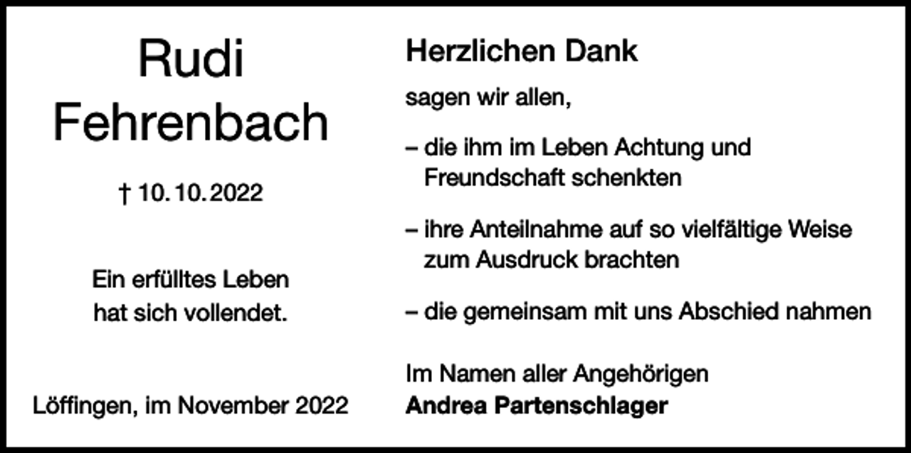 <p>Rudi<br />Fehrenbach<br />† 10. 10. 2022<br />Ein erfülltes Leben<br />hat sich vollendet.</p><p>Löffingen, im November 2022</p><p>Herzlichen Dank<br />sagen wir allen,<br />– die ihm im Leben Achtung und<br />Freundschaft schenkten<br />– ihre Anteilnahme auf so vielfältige Weise<br />zum Ausdruck brachten<br />– die gemeinsam mit uns Abschied nahmen<br />Im Namen aller Angehörigen<br />Andrea Partenschlager</p>