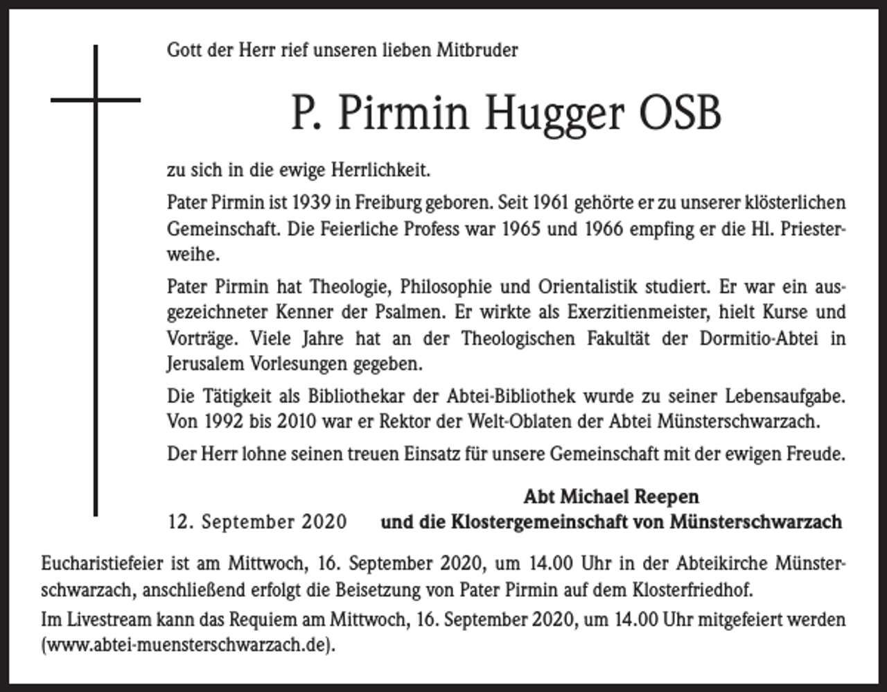<p>Gott der Herr rief unseren lieben Mitbruder</p><p>P. Pirmin Hugger OSB<br />zu sich in die ewige Herrlichkeit.<br />Pater Pirmin ist 1939 in Freiburg geboren. Seit 1961 gehörte er zu unserer ­klösterlichen<br />Gemeinschaft. Die Feierliche Profess war 1965 und 1966 empfing er die Hl. Priester­<br />weihe.<br />Pater Pirmin hat Theologie, Philosophie und Orientalistik studiert. Er war ein aus­<br />gezeichneter Kenner der Psalmen. Er wirkte als Exerzitienmeister, hielt Kurse und<br />Vorträge. Viele Jahre hat an der Theologischen Fakultät der Dormitio-Abtei in<br />­Jerusalem Vorlesungen gegeben.<br />Die Tätigkeit als Bibliothekar der Abtei-Bibliothek wurde zu seiner Lebensaufgabe.<br />Von 1992 bis 2010 war er Rektor der Welt-Oblaten der Abtei Münsterschwarzach.<br />Der Herr lohne seinen treuen Einsatz für unsere Gemeinschaft mit der ewigen Freude.</p><p>12. September 2020</p><p>Abt Michael Reepen<br />und die Klostergemeinschaft von Münsterschwarzach</p><p>Eucharistiefeier ist am Mittwoch, 16. September 2020, um 14.00 Uhr in der Abteikirche Münster­<br />schwarzach, anschließend erfolgt die Beisetzung von Pater Pirmin auf dem Klosterfriedhof.<br />Im Livestream kann das Requiem am Mittwoch, 16. September 2020, um 14.00 Uhr mitgefeiert werden<br />(www.abtei-muensterschwarzach.de).</p>