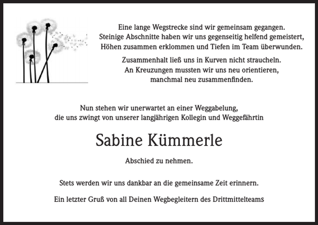 <p>Eine lange Wegstrecke sind wir gemeinsam gegangen.<br />Steinige Abschnitte haben wir uns gegenseitig helfend gemeistert,<br />Höhen zusammen erklommen und Tiefen im Team überwunden.<br />Zusammenhalt ließ uns in Kurven nicht straucheln.<br />An Kreuzungen mussten wir uns neu orientieren,<br />manchmal neu zusammenfinden.<br />Nun stehen wir unerwartet an einer Weggabelung,<br />die uns zwingt von unserer langjährigen Kollegin und Weggefährtin</p><p>Sabine Kümmerle<br />Abschied zu nehmen.<br />Stets werden wir uns dankbar an die gemeinsame Zeit erinnern.<br />Ein letzter Gruß von all Deinen Wegbegleitern des Drittmittelteams</p>