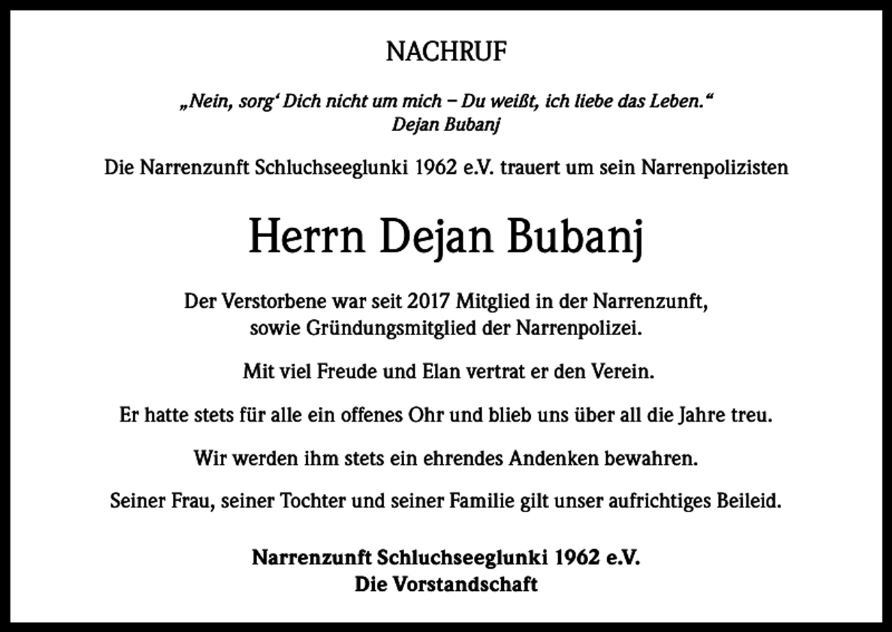 <p>NACHRUF<br />„Nein, sorg‘ Dich nicht um mich – Du weißt, ich liebe das Leben.“<br />Dejan Bubanj</p><p>Die Narrenzunft Schluchseeglunki 1962 e.V. trauert um sein Narrenpolizisten</p><p>Herrn Dejan Bubanj<br />Der Verstorbene war seit 2017 Mitglied in der Narrenzunft,<br />sowie Gründungsmitglied der Narrenpolizei.<br />Mit viel Freude und Elan vertrat er den Verein.<br />Er hatte stets für alle ein offenes Ohr und blieb uns über all die Jahre treu.<br />Wir werden ihm stets ein ehrendes Andenken bewahren.<br />Seiner Frau, seiner Tochter und seiner Familie gilt unser aufrichtiges Beileid.<br />Narrenzunft Schluchseeglunki 1962 e.V.<br />Die Vorstandschaft</p>
