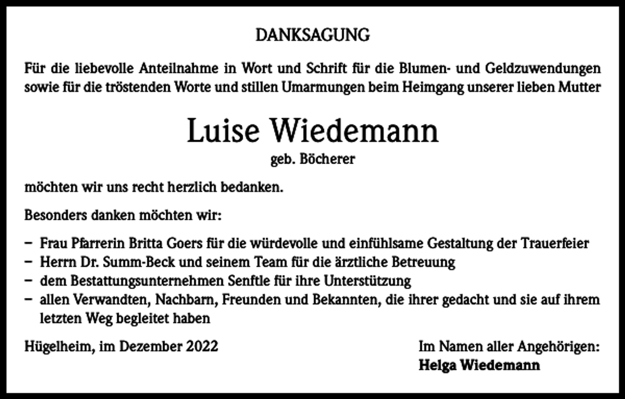 <p>DANKSAGUNG<br />Für die liebevolle Anteilnahme in Wort und Schrift für die Blumen- und Geldzuwendungen<br />sowie für die tröstenden Worte und stillen Umarmungen beim Heimgang unserer lieben Mutter</p><p>Luise Wiedemann<br />geb. Böcherer</p><p>möchten wir uns recht herzlich bedanken.<br />Besonders danken möchten wir:<br />– Frau Pfarrerin Britta Goers für die würdevolle und einfühlsame Gestaltung der Trauerfeier<br />– Herrn Dr. Summ-Beck und seinem Team für die ärztliche Betreuung<br />– dem Bestattungsunternehmen Senftle für ihre Unterstützung<br />– allen Verwandten, Nachbarn, Freunden und Bekannten, die ihrer gedacht und sie auf ihrem<br />letzten Weg begleitet haben<br />Hügelheim, im Dezember 2022 Im Namen aller Angehörigen:<br />Helga Wiedemann</p>