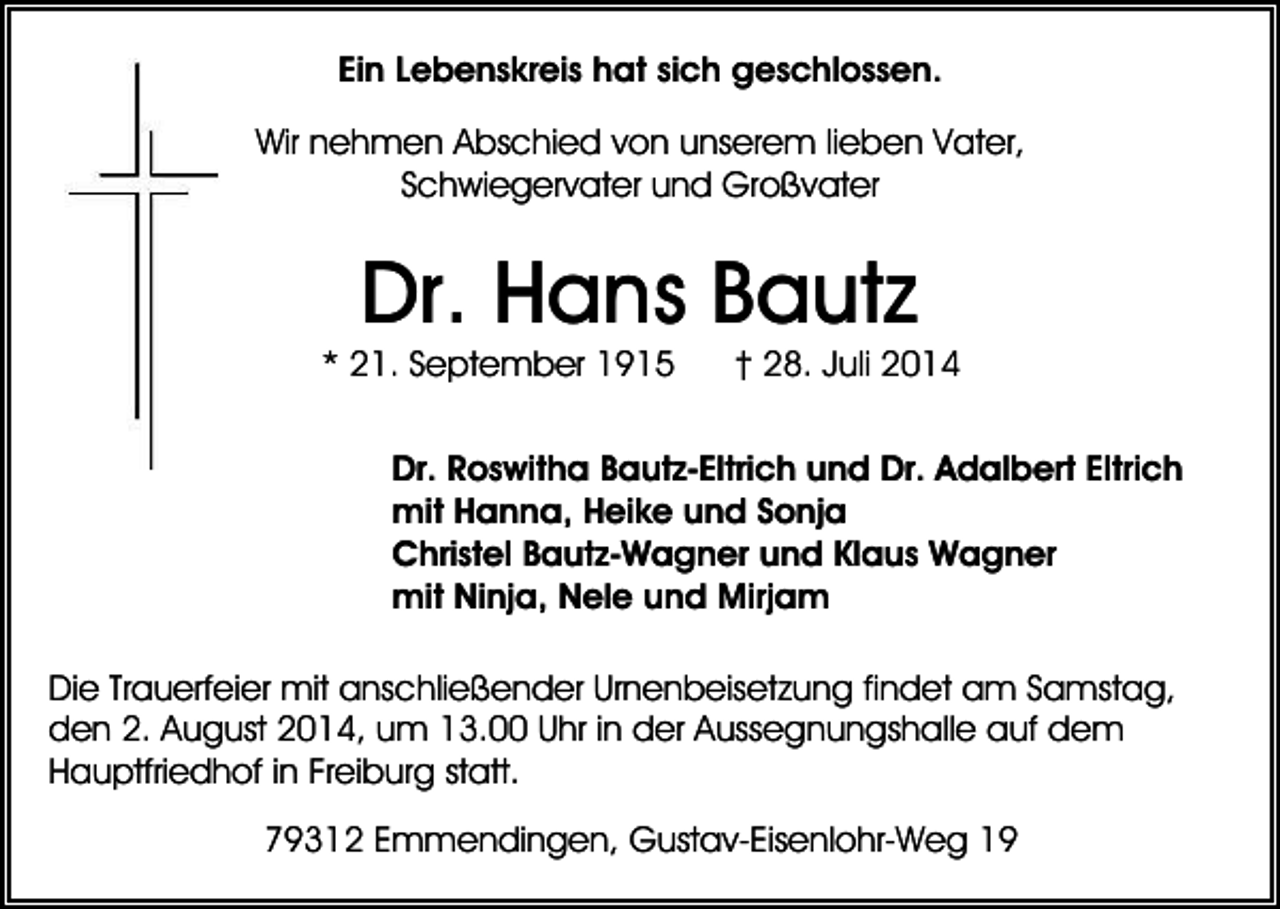 <p>Ein Lebenskreis hat sich geschlossen.<br />Wir nehmen Abschied von unserem lieben Vater,<br />Schwiegervater und Großvater</p><p>Dr. Hans Bautz</p><p>* 21. September 1915</p><p>† 28. Juli 2014</p><p>Dr. Roswitha Bautz-Eltrich und Dr. Adalbert Eltrich<br />mit Hanna, Heike und Sonja<br />Christel Bautz-Wagner und Klaus Wagner<br />mit Ninja, Nele und Mirjam<br />Die Trauerfeier mit anschließender Urnenbeisetzung findet am Samstag,<br />den 2. August 2014, um 13.00 Uhr in der Aussegnungshalle auf dem<br />Hauptfriedhof in Freiburg statt.<br />79312 Emmendingen, Gustav-Eisenlohr-Weg 19</p>