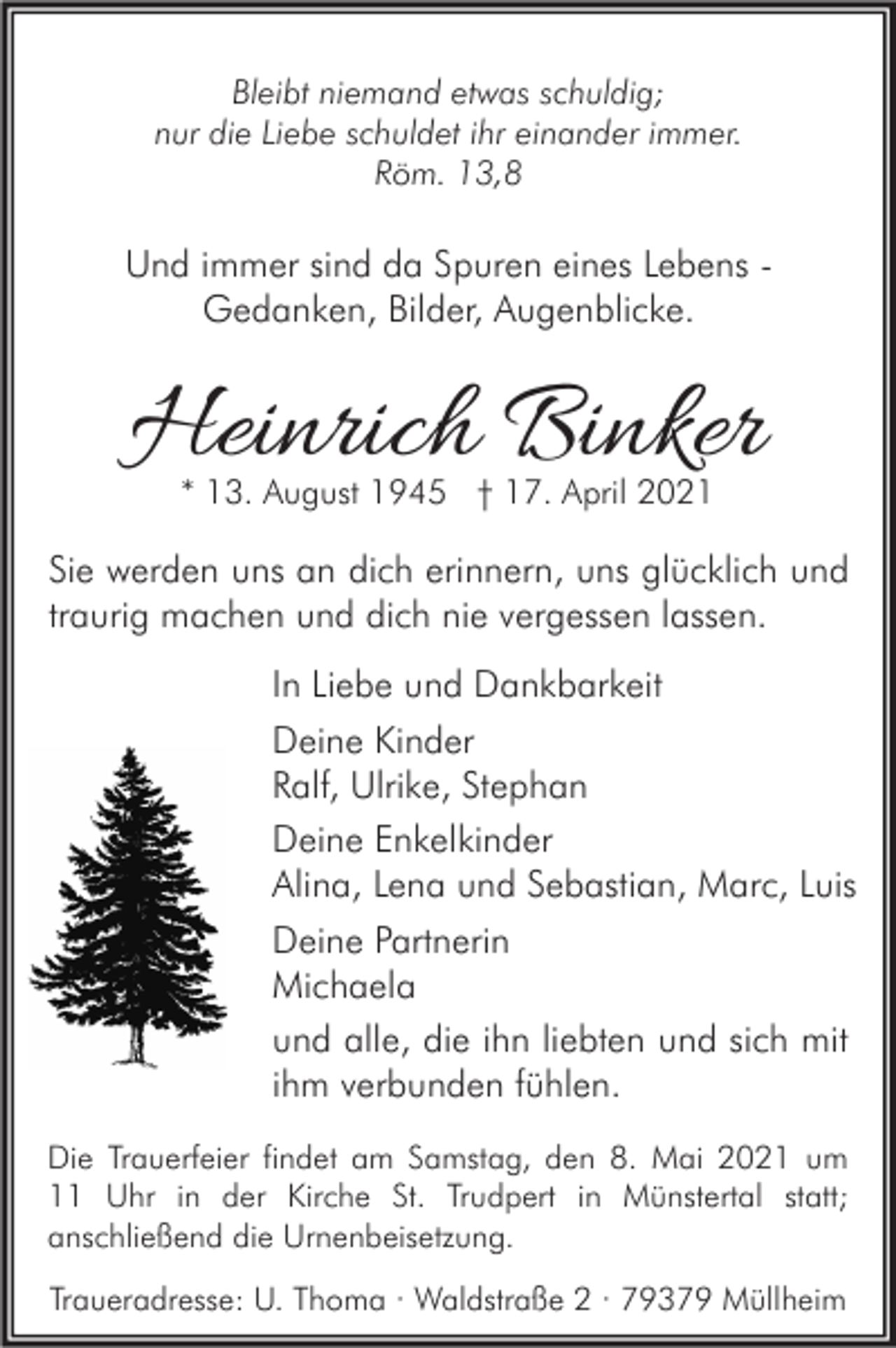<p>Bleibt niemand etwas schuldig;<br />nur die Liebe schuldet ihr einander immer.<br />Röm. 13,8</p><p>Und immer sind da Spuren eines Lebens Gedanken, Bilder, Augenblicke.</p><p>Heinrich Binker<br />* 13. August 1945 † 17. April 2021</p><p>Sie werden uns an dich erinnern, uns glücklich und<br />traurig machen und dich nie vergessen lassen.<br />In Liebe und Dankbarkeit<br />Deine Kinder<br />Ralf, Ulrike, Stephan<br />Deine Enkelkinder<br />Alina, Lena und Sebastian, Marc, Luis<br />Deine Partnerin<br />Michaela<br />und alle, die ihn liebten und sich mit<br />ihm verbunden fühlen.<br />Die Trauerfeier findet am Samstag, den 8. Mai 2021 um<br />11 Uhr in der Kirche St. Trudpert in Münstertal statt;<br />anschließend die Urnenbeisetzung.<br />Traueradresse: U. Thoma · Waldstraße 2 · 79379 Müllheim</p>
