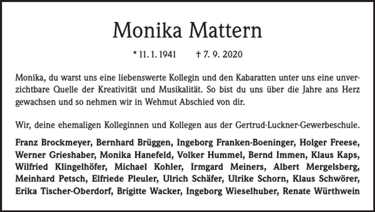 <p>Monika Mattern<br />* 11. 1. 1941 † 7. 9. 2020<br />Monika, du warst uns eine liebenswerte Kollegin und den Kabaratten unter uns eine unverzichtbare Quelle der Kreativität und Musikalität. So bist du uns über die Jahre ans Herz<br />gewachsen und so nehmen wir in Wehmut Abschied von dir.<br />Wir, deine ehemaligen Kolleginnen und Kollegen aus der Gertrud-Luckner-Gewerbeschule.<br />Franz Brockmeyer, Bernhard Brüggen, Ingeborg Franken-Boeninger, Holger Freese,<br />Werner Grieshaber, Monika Hanefeld, Volker Hummel, Bernd Immen, Klaus Kaps,<br />Wilfried Klingelhöfer, Michael Kohler, Irmgard Meiners, Albert Mergelsberg,<br />­Meinhard Petsch, Elfriede Pleuler, Ulrich Schäfer, Ulrike Schorn, Klaus Schwörer,<br />Erika Tischer-Oberdorf, Brigitte Wacker, Ingeborg Wieselhuber, Renate Würthwein</p>