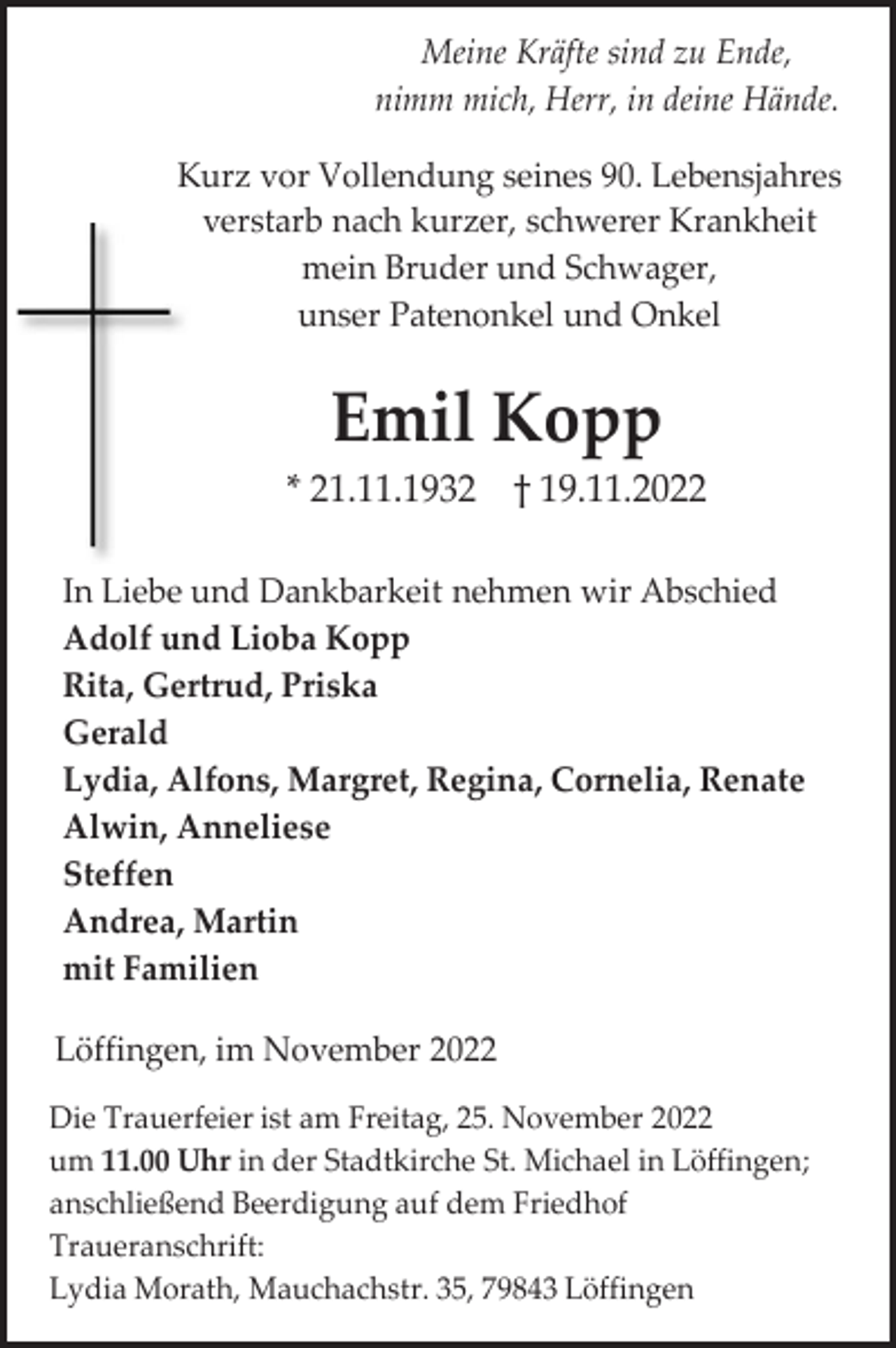 <p>Meine Kräfte sind zu Ende,<br />nimm mich, Herr, in deine Hände.<br />Kurz vor Vollendung seines 90. Lebensjahres<br />verstarb nach kurzer, schwerer Krankheit<br />mein Bruder und Schwager,<br />unser Patenonkel und Onkel</p><p>Emil Kopp<br />* 21.11.1932 † 19.11.2022<br />In Liebe und Dankbarkeit nehmen wir Abschied<br />Adolf und Lioba Kopp<br />Rita, Gertrud, Priska<br />Gerald<br />Lydia, Alfons, Margret, Regina, Cornelia, Renate<br />Alwin, Anneliese<br />Steffen<br />Andrea, Martin<br />mit Familien<br />Löffingen, im November 2022<br />Die Trauerfeier ist am Freitag, 25. November 2022<br />um 11.00 Uhr in der Stadtkirche St. Michael in Löffingen;<br />anschließend Beerdigung auf dem Friedhof<br />Traueranschrift:<br />Lydia Morath, Mauchachstr. 35, 79843 Löffingen</p>