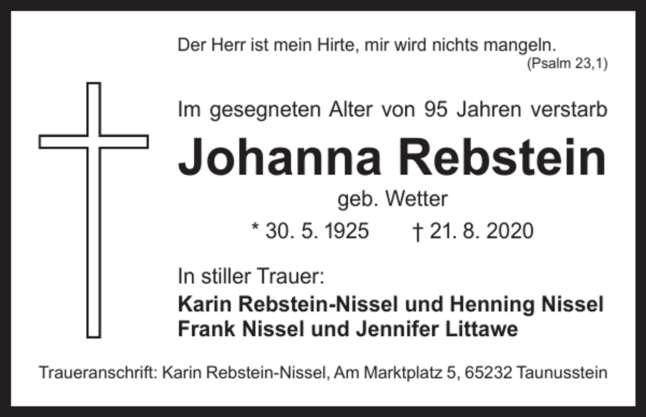 <p>Der Herr ist mein Hirte, mir wird nichts mangeln.</p><p>(Psalm 23,1)</p><p>Im gesegneten Alter von 95 Jahren verstarb</p><p>Johanna Rebstein<br />geb. Wetter<br />* 30. 5. 1925 † 21. 8. 2020</p><p>In stiller Trauer:<br />Karin Rebstein-Nissel und Henning Nissel<br />Frank Nissel und Jennifer Littawe<br />Traueranschrift: Karin Rebstein-Nissel, Am Marktplatz 5, 65232 Taunusstein</p>