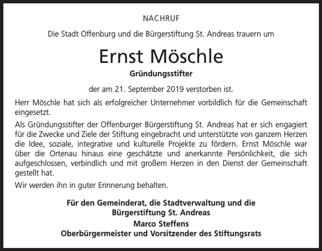<p>NACHRUF<br />Die Stadt Offenburg und die Bürgerstiftung St. Andreas trauern um</p><p>Ernst Möschle<br />Gründungsstifter<br />der am 21. September 2019 verstorben ist.<br />Herr Möschle hat sich als erfolgreicher Unternehmer vorbildlich für die Gemeinschaft<br />eingesetzt.<br />Als Gründungsstifter der Offenburger Bürgerstiftung St. Andreas hat er sich engagiert<br />für die Zwecke und Ziele der Stiftung eingebracht und unterstützte von ganzem Herzen<br />die Idee, soziale, integrative und kulturelle Projekte zu ­fördern. Ernst Möschle war<br />über die Ortenau hinaus eine geschätzte und anerkannte Persönlichkeit, die sich<br />­aufge­schlossen, verbindlich und mit großem Herzen in den Dienst der Gemeinschaft<br />gestellt hat.<br />Wir werden ihn in guter Erinnerung behalten.<br />Für den Gemeinderat, die Stadtverwaltung und die<br />Bürgerstiftung St. Andreas<br />Marco Steffens<br />Oberbürgermeister und Vorsitzender des Stiftungsrats</p>