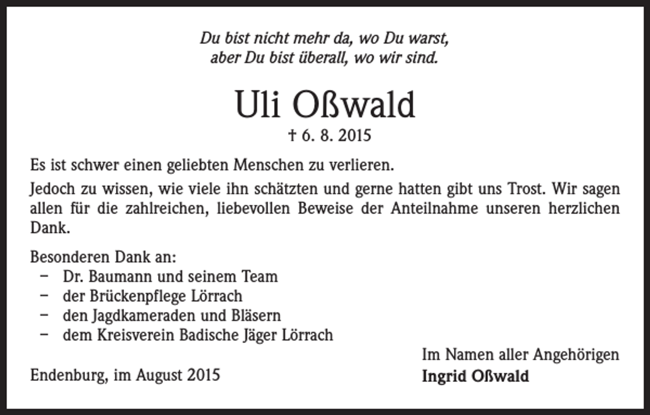<p>Du bist nicht mehr da, wo Du warst,<br />aber Du bist überall, wo wir sind.</p><p>Uli Oßwald<br />† 6. 8. 2015</p><p>Es ist schwer einen geliebten Menschen zu verlieren.<br />Jedoch zu wissen, wie viele ihn schätzten und gerne hatten gibt uns Trost. Wir sagen<br />allen für die zahlreichen, liebevollen Beweise der Anteilnahme unseren herzlichen<br />Dank.<br />Besonderen Dank an:<br />– Dr. Baumann und seinem Team<br />– der Brückenpflege Lörrach<br />– den Jagdkameraden und Bläsern<br />– dem Kreisverein Badische Jäger Lörrach<br />Endenburg, im August 2015</p><p>Im Namen aller Angehörigen<br />Ingrid Oßwald</p>