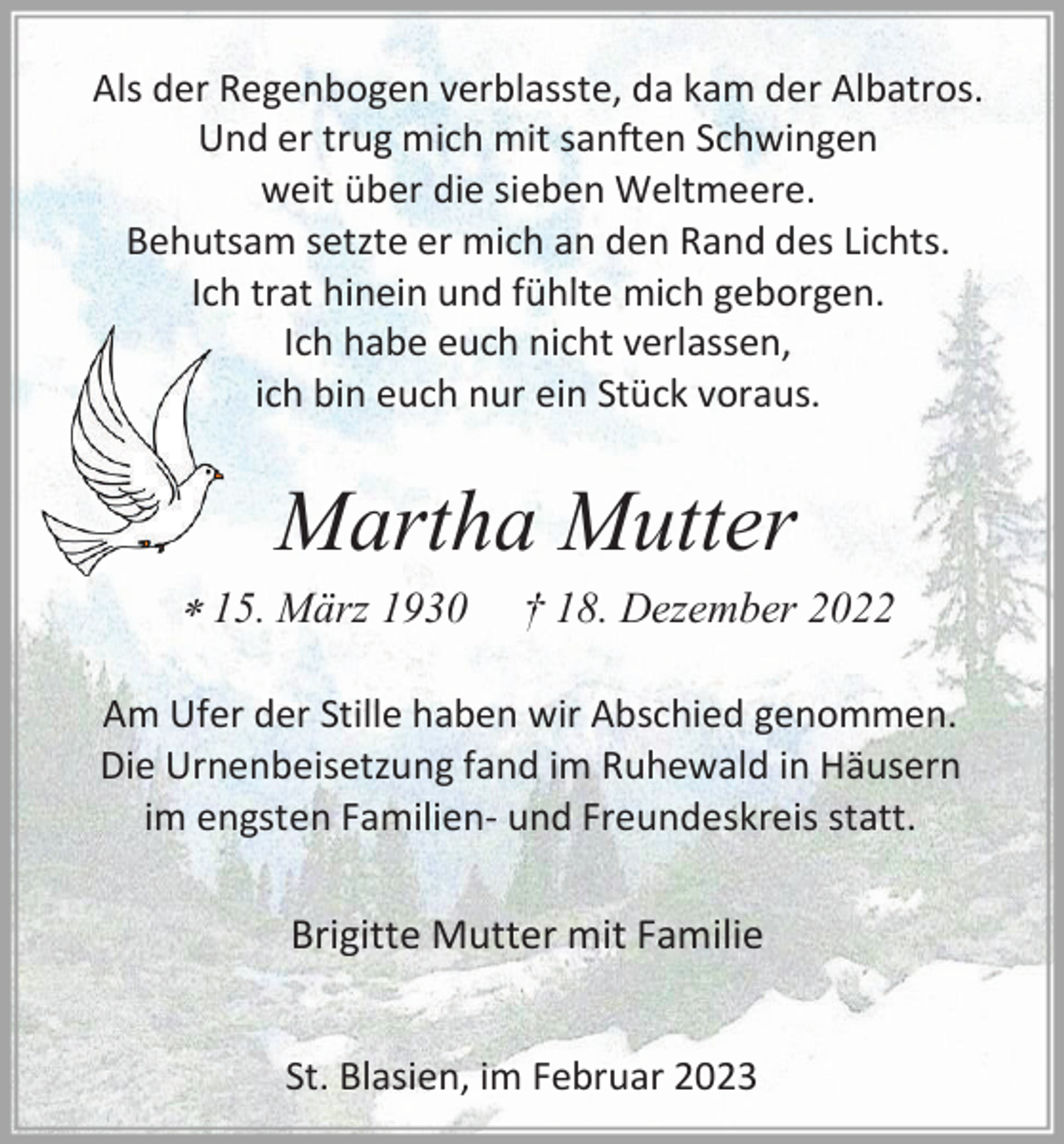 <p>Als der Regenbogen verblasste, da kam der Albatros.<br />Und er trug mich mit sanften Schwingen<br />weit über die sieben Weltmeere.<br />Behutsam setzte er mich an den Rand des Lichts.<br />Ich trat hinein und fühlte mich geborgen.<br />Ich habe euch nicht verlassen,<br />ich bin euch nur ein Stück voraus.</p><p>Martha Mutter<br />* 15. März 1930</p><p>† 18. Dezember 2022</p><p>Am Ufer der Stille haben wir Abschied genommen.<br />Die Urnenbeisetzung fand im Ruhewald in Häusern<br />im engsten Familien- und Freundeskreis statt.</p><p>Brigitte Mutter mit Familie<br />St. Blasien, im Februar 2023</p>