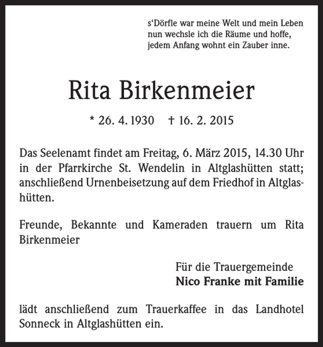 <p>s‘Dörfle war meine Welt und mein Leben<br />nun wechsle ich die Räume und hoffe,<br />jedem Anfang wohnt ein Zauber inne.</p><p>Rita Birkenmeier<br />* 26. 4. 1930</p><p>† 16. 2. 2015</p><p>Das Seelenamt findet am Freitag, 6. März 2015, 14.30 Uhr<br />in der Pfarrkirche St. Wendelin in Altglashütten statt;<br />anschließend Urnenbeisetzung auf dem Friedhof in Altglas­<br />hütten.<br />Freunde, Bekannte und Kameraden trauern um Rita<br />­Birkenmeier<br />Für die Trauergemeinde<br />Nico Franke mit Familie<br />lädt anschließend zum Trauerkaffee in das Landhotel<br />­Sonn­eck in Altglashütten ein.</p>