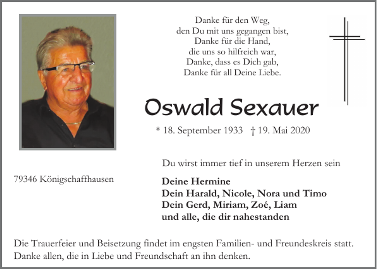 <p>Danke für den Weg,<br />den Du mit uns gegangen bist,<br />Danke für die Hand,<br />die uns so hilfreich war,<br />Danke, dass es Dich gab,<br />Danke für all Deine Liebe.</p><p>Oswald Sexauer<br />* 18. September 1933 † 19. Mai 2020<br />Du wirst immer tief in unserem Herzen sein<br />79346 Königschaffhausen</p><p>Deine Hermine<br />Dein Harald, Nicole, Nora und Timo<br />Dein Gerd, Miriam, Zoé, Liam<br />und alle, die dir nahestanden</p><p>Die Trauerfeier und Beisetzung findet im engsten Familien- und Freundeskreis statt.<br />Danke allen, die in Liebe und Freundschaft an ihn denken.</p>