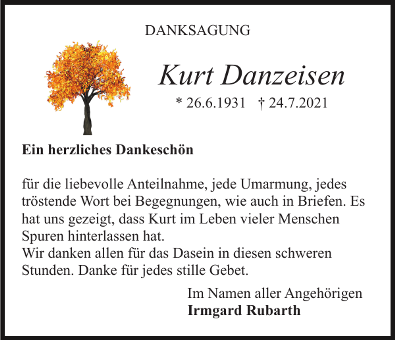 <p>DANKSAGUNG</p><p>Kurt Danzeisen<br />* 26.6.1931 † 24.7.2021<br />Ein herzliches Dankeschön<br />für die liebevolle Anteilnahme, jede Umarmung, jedes<br />tröstende Wort bei Begegnungen, wie auch in Briefen. Es<br />hat uns gezeigt, dass Kurt im Leben vieler Menschen<br />Spuren hinterlassen hat.<br />Wir danken allen für das Dasein in diesen schweren<br />Stunden. Danke für jedes stille Gebet.<br />Im Namen aller Angehörigen<br />Irmgard Rubarth</p>
