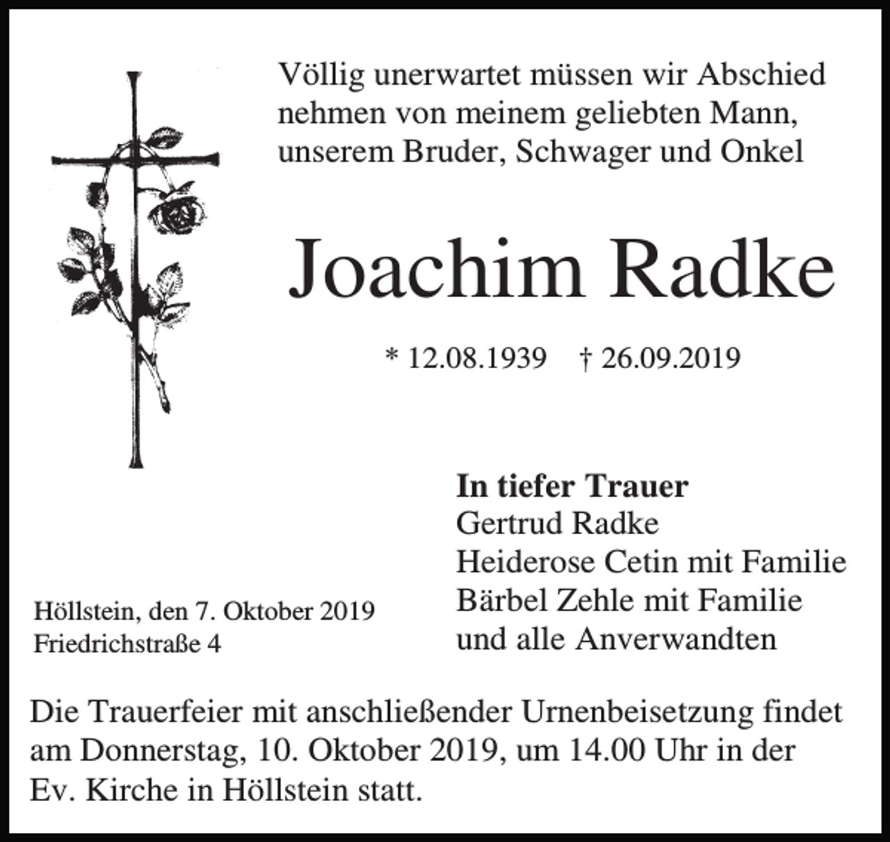 <p>Völlig unerwartet müssen wir Abschied<br />nehmen von meinem geliebten Mann,<br />unserem Bruder, Schwager und Onkel</p><p>Joachim Radke<br />* 12.08.1939</p><p>Höllstein, den 7. Oktober 2019<br />Friedrichstraße 4</p><p>† 26.09.2019</p><p>In tiefer Trauer<br />Gertrud Radke<br />Heiderose Cetin mit Familie<br />Bärbel Zehle mit Familie<br />und alle Anverwandten</p><p>Die Trauerfeier mit anschließender Urnenbeisetzung findet<br />am Donnerstag, 10. Oktober 2019, um 14.00 Uhr in der<br />Ev. Kirche in Höllstein statt.</p>