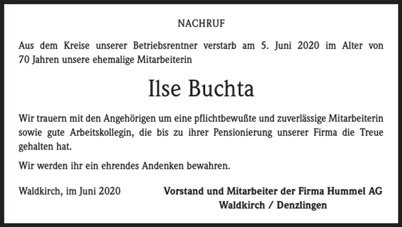 <p>NACHRUF<br />Aus dem Kreise unserer Betriebsrentner verstarb am 5. Juni 2020 im Alter von<br />70 Jahren unsere ehemalige Mitarbeiterin</p><p>Ilse Buchta<br />Wir trauern mit den Angehörigen um eine pflichtbewußte und zuverlässige Mitarbeiterin<br />sowie gute Arbeitskollegin, die bis zu ihrer Pensionierung unserer Firma die Treue<br />­gehalten hat.<br />Wir werden ihr ein ehrendes Andenken bewahren.<br />Waldkirch, im Juni 2020</p><p>Vorstand und Mitarbeiter der Firma Hummel AG<br />Waldkirch / Denzlingen</p>