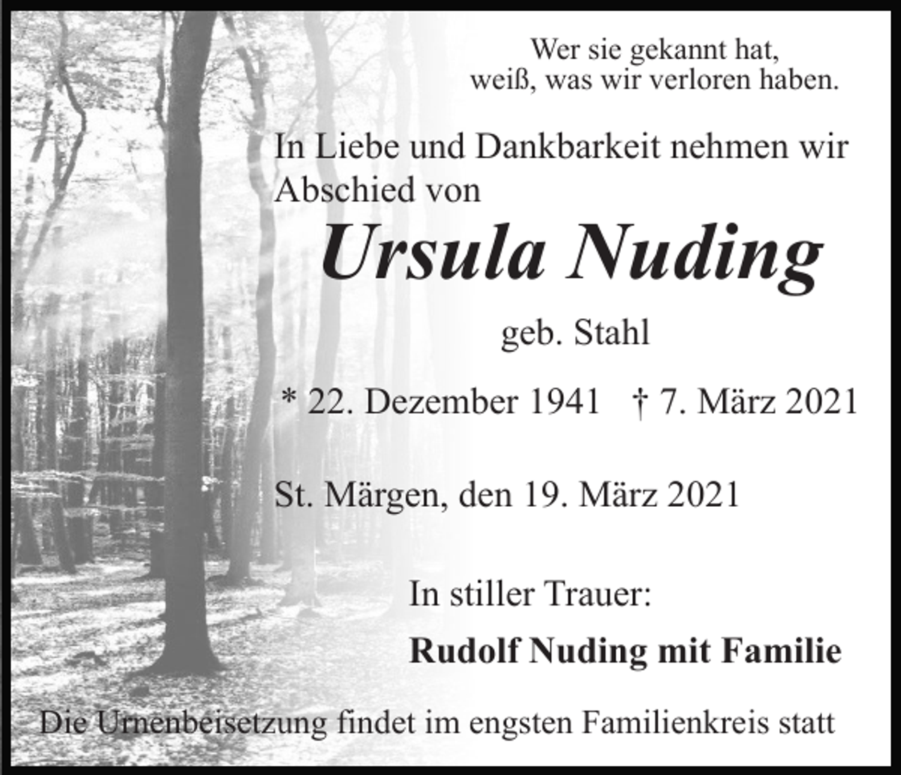 <p>Wer sie gekannt hat,<br />weiß, was wir verloren haben.</p><p>In Liebe und Dankbarkeit nehmen wir<br />Abschied von</p><p>Ursula Nuding<br />geb. Stahl</p><p>* 22. Dezember 1941 † 7. März 2021<br />St. Märgen, den 19. März 2021<br />In stiller Trauer:<br />Rudolf Nuding mit Familie<br />Die Urnenbeisetzung findet im engsten Familienkreis statt</p>