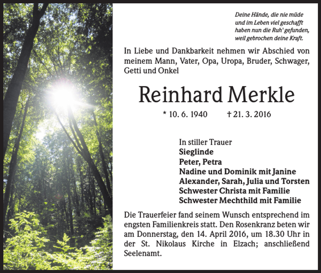 <p>Deine Hände, die nie müde<br />und im Leben viel geschafft<br />haben nun die Ruh' gefunden,<br />weil gebrochen deine Kraft.</p><p>In Liebe und Dankbarkeit nehmen wir Abschied von<br />meinem Mann, Vater, Opa, Uropa, Bruder, Schwager,<br />Getti und Onkel</p><p>Reinhard Merkle<br />* 10. 6. 1940</p><p>† 21. 3. 2016</p><p>In stiller Trauer<br />Sieglinde<br />Peter, Petra<br />Nadine und Dominik mit Janine<br />Alexander, Sarah, Julia und Torsten<br />Schwester Christa mit Familie<br />Schwester Mechthild mit Familie<br />Die Trauerfeier fand seinem Wunsch entsprechend im<br />engsten Familienkreis statt. Den Rosenkranz beten wir<br />am Donnerstag, den 14. April 2016, um 18.30 Uhr in<br />der St. Nikolaus Kirche in Elzach; anschließend<br />Seelenamt.</p>
