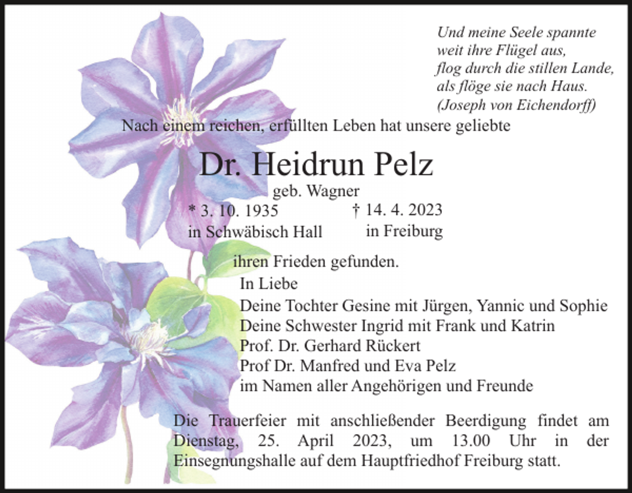 <p>Und meine Seele spannte<br />weit ihre Flügel aus,<br />flog durch die stillen Lande,<br />als flöge sie nach Haus.<br />(Joseph von Eichendorff)</p><p>Nach einem reichen, erfüllten Leben hat unsere geliebte</p><p>Dr. Heidrun Pelz</p><p>geb. Wagner<br />† 14. 4. 2023<br />* 3. 10. 1935<br />in Freiburg<br />in Schwäbisch Hall<br />ihren Frieden gefunden.<br />In Liebe<br />Deine Tochter Gesine mit Jürgen, Yannic und Sophie<br />Deine Schwester Ingrid mit Frank und Katrin<br />Prof. Dr. Gerhard Rückert<br />Prof Dr. Manfred und Eva Pelz<br />im Namen aller Angehörigen und Freunde<br />Die Trauerfeier mit anschließender Beerdigung findet am<br />Dienstag, 25. April 2023, um 13.00 Uhr in der<br />Einsegnungshalle auf dem Hauptfriedhof Freiburg statt.</p>