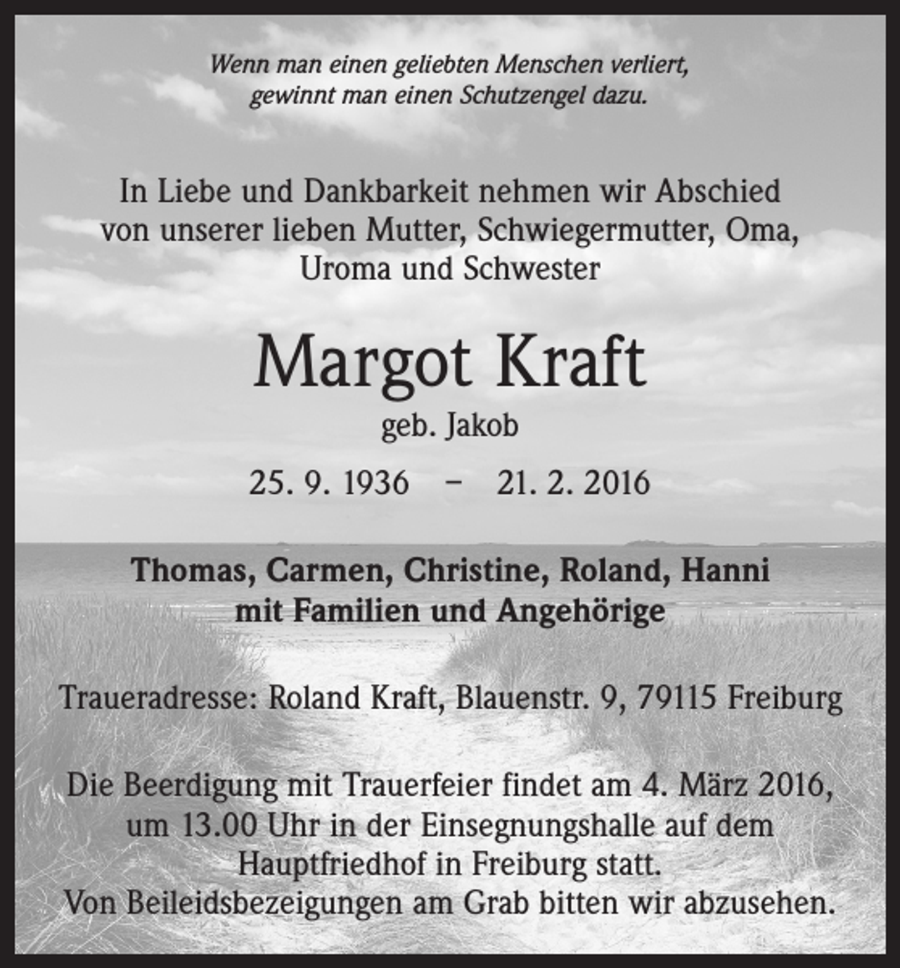 <p>Wenn man einen geliebten Menschen verliert,<br />gewinnt man einen Schutzengel dazu.</p><p>In Liebe und Dankbarkeit nehmen wir Abschied<br />von ­unserer lieben Mutter, Schwiegermutter, Oma,<br />Uroma und Schwester</p><p>Margot Kraft<br />geb. Jakob</p><p>25. 9. 1936 – 21. 2. 2016<br />Thomas, Carmen, Christine, Roland, Hanni<br />mit Familien und Angehörige<br />Traueradresse: Roland Kraft, Blauenstr. 9, 79115 Freiburg<br />Die Beerdigung mit Trauerfeier findet am 4. März 2016,<br />um 13.00 Uhr in der Einsegnungshalle auf dem<br />­Hauptfriedhof in Freiburg statt.<br />Von Beileidsbezeigungen am Grab bitten wir abzusehen.</p>
